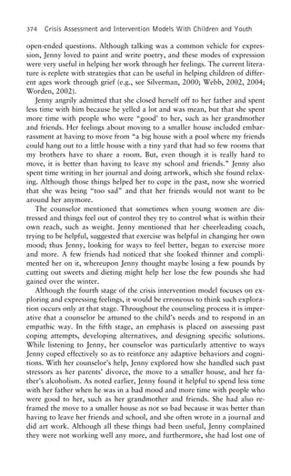 374 Crisis Assessment and Intervention Models With Children and Youth
open-ended questions. Although talking was a common vehicle for expres-
sion, Jenny loved to paint and write poetry, and these modes of expression
were very useful in helping her work through her feelings. The current litera-
ture is replete with strategies that can be useful in helping children of differ-
ent ages work through grief (e.g., see Silverman, 2000; Webb, 2002, 2004;
Worden, 2002).
Jenny angrily admitted that she closed herself off to her father and spent
less time with him because he yelled a lot and was mean, but that she spent
more time with people who were “good’ to her, such as her grandmother
and friends. Her feelings about moving to a smaller house included embar-
rassment at having to move from “a big house with a pool where my friends
could hang out to a little house with a tiny yard that had so few rooms that
my brothers have to share a room. But, even though it is really hard to
move, it is better than having to leave my school and friends.” Jenny also
spent time writing in her journal and doing artwork, which she found relax-
ing. Although those things helped her to cope in the past, now she worried
that she was being “too sad” and that her friends would not want to be
around her anymore.
The counselor mentioned that sometimes when young women are dis-
tressed and things feel out of control they try to control what is within their
own reach, such as weight. Jenny mentioned that her cheerleading coach,
trying to be helpful, suggested that exercise was helpful in changing her own
mood; thus Jenny, looking for ways to feel better, began to exercise more
and more. A few friends had noticed that she looked thinner and compli-
mented her on it, whereupon Jenny thought maybe losing a few pounds by
cutting out sweets and dieting might help her lose the few pounds she had
gained over the winter.
Although the fourth stage of the crisis intervention model focuses on ex-
ploring and expressing feelings, it would be erroneous to think such explora-
tion occurs only at that stage. Throughout the counseling process it is imper-
ative that a counselor be attuned to the child’s needs and to respond in an
empathic way. In the fifth stage, an emphasis is placed on assessing past
coping attempts, developing alternatives, and designing specific solutions.
While listening to Jenny, her counselor was particularly attentive to ways
Jenny coped effectively so as to reinforce any adaptive behaviors and cogni-
tions. With her counselor’s help, Jenny explored how she handled such past
stressors as her parents’ divorce, the move to a smaller house, and her fa-
ther’s alcoholism. As noted earlier, Jenny found it helpful to spend less time
with her father when he was in a bad mood and more time with people who
were good to her, such as her grandmother and friends. She had also re-
framed the move to a smaller house as not so bad because it was better than
having to leave her friends and school, and she often wrote in a journal and
did art work. Although all these things had been useful, Jenny complained
they were not working well any more, and furthermore, she had lost one of
 