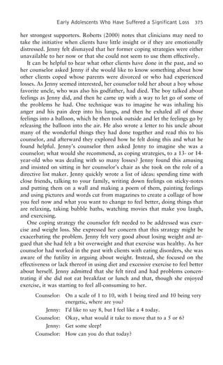 Early Adolescents Who Have Suffered a Significant Loss 375
her strongest supporters. Roberts (2000) notes that clinicians may need to
take the initiative when clients have little insight or if they are emotionally
distressed. Jenny felt dismayed that her former coping strategies were either
unavailable to her now or that she could not seem to use them effectively.
It can be helpful to hear what other clients have done in the past, and so
her counselor asked Jenny if she would like to know something about how
other clients coped whose parents were divorced or who had experienced
losses. As Jenny seemed interested, her counselor told her about a boy whose
favorite uncle, who was also his godfather, had died. The boy talked about
feelings as Jenny did, and then he came up with a way to let go of some of
the problems he had. One technique was to imagine he was inhaling his
anger and his pain deep into his lungs, and then he exhaled all of those
feelings into a balloon, which he then took outside and let the feelings go by
releasing the balloon into the air. He also wrote a letter to his uncle about
many of the wonderful things they had done together and read this to his
counselor, and afterward they explored how he felt doing this and what he
found helpful. Jenny’s counselor then asked Jenny to imagine she was a
counselor; what would she recommend, as coping strategies, to a 13- or 14-
year-old who was dealing with so many losses? Jenny found this amusing
and insisted on sitting in her counselor’s chair as she took on the role of a
directive list maker. Jenny quickly wrote a list of ideas: spending time with
close friends, talking to your family, writing down feelings on sticky-notes
and putting them on a wall and making a poem of them, painting feelings
and using pictures and words cut from magazines to create a collage of how
you feel now and what you want to change to feel better, doing things that
are relaxing, taking bubble baths, watching movies that make you laugh,
and exercising.
One coping strategy the counselor felt needed to be addressed was exer-
cise and weight loss. She expressed her concern that this strategy might be
exacerbating the problem. Jenny felt very good about losing weight and ar-
gued that she had felt a bit overweight and that exercise was healthy. As her
counselor had worked in the past with clients with eating disorders, she was
aware of the futility in arguing about weight. Instead, she focused on the
effectiveness or lack thereof in using diet and excessive exercise to feel better
about herself. Jenny admitted that she felt tired and had problems concen-
trating if she did not eat breakfast or lunch and that, though she enjoyed
exercise, it was starting to feel all-consuming to her.
Counselor: On a scale of 1 to 10, with 1 being tired and 10 being very
energetic, where are you?
Jenny: I’d like to say 8, but I feel like a 4 today.
Counselor: Okay, what would it take to move that to a 5 or 6?
Jenny: Get some sleep!
Counselor: How can you do that today?
 