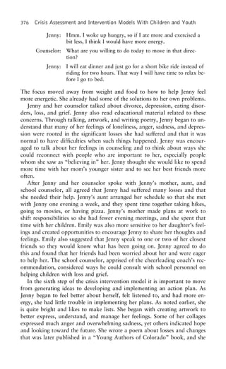 376 Crisis Assessment and Intervention Models With Children and Youth
Jenny: Hmm. I woke up hungry, so if I ate more and exercised a
bit less, I think I would have more energy.
Counselor: What are you willing to do today to move in that direc-
tion?
Jenny: I will eat dinner and just go for a short bike ride instead of
riding for two hours. That way I will have time to relax be-
fore I go to bed.
The focus moved away from weight and food to how to help Jenny feel
more energetic. She already had some of the solutions to her own problems.
Jenny and her counselor talked about divorce, depression, eating disor-
ders, loss, and grief. Jenny also read educational material related to these
concerns. Through talking, artwork, and writing poetry, Jenny began to un-
derstand that many of her feelings of loneliness, anger, sadness, and depres-
sion were rooted in the significant losses she had suffered and that it was
normal to have difficulties when such things happened. Jenny was encour-
aged to talk about her feelings in counseling and to think about ways she
could reconnect with people who are important to her, especially people
whom she saw as “believing in” her. Jenny thought she would like to spend
more time with her mom’s younger sister and to see her best friends more
often.
After Jenny and her counselor spoke with Jenny’s mother, aunt, and
school counselor, all agreed that Jenny had suffered many losses and that
she needed their help. Jenny’s aunt arranged her schedule so that she met
with Jenny one evening a week, and they spent time together taking hikes,
going to movies, or having pizza. Jenny’s mother made plans at work to
shift responsibilities so she had fewer evening meetings, and she spent that
time with her children. Emily was also more sensitive to her daughter’s feel-
ings and created opportunities to encourage Jenny to share her thoughts and
feelings. Emily also suggested that Jenny speak to one or two of her closest
friends so they would know what has been going on. Jenny agreed to do
this and found that her friends had been worried about her and were eager
to help her. The s