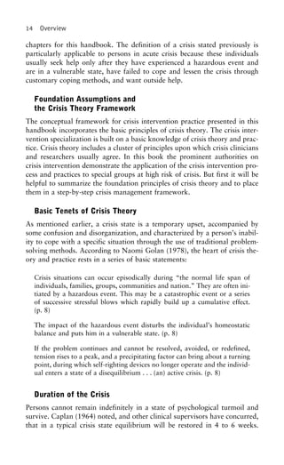14 Overview
chapters for this handbook. The definition of a crisis stated previously is
particularly applicable to persons in acute crisis because these individuals
usually seek help only after they have experienced a hazardous event and
are in a vulnerable state, have failed to cope and lessen the crisis through
customary coping methods, and want outside help.
Foundation Assumptions and
the Crisis Theory Framework
The conceptual framework for crisis intervention practice presented in this
handbook incorporates the basic principles of crisis theory. The crisis inter-
vention specialization is built on a basic knowledge of crisis theory and prac-
tice. Crisis theory includes a cluster of principles upon which crisis clinicians
and researchers usually agree. In this book the prominent authorities on
crisis intervention demonstrate the application of the crisis intervention pro-
cess and practices to special groups at high risk of crisis. But first it will be
helpful to summarize the foundation principles of crisis theory and to place
them in a step-by-step crisis management framework.
Basic Tenets of Crisis Theory
As mentioned earlier, a crisis state is a temporary upset, accompanied by
some confusion and disorganization, and characterized by a person’s inabil-
ity to cope with a specific situation through the use of traditional problem-
solving methods. According to Naomi Golan (1978), the heart of crisis the-
ory and practice rests in a series of basic statements:
Crisis situations can occur episodically during “the normal life span of
individuals, families, groups, communities and nation.” They are often ini-
tiated by a hazardous event. This may be a catastrophic event or a series
of successive stressful blows which rapidly build up a cumulative effect.
(p. 8)
The impact of the hazardous event disturbs the individual’s homeostatic
balance and puts him in a vulnerable state. (p. 8)
If the problem continues and cannot be resolved, avoided, or redefined,
tension rises to a peak, and a precipitating factor can bring about a turning
point, during which self-righting devices no longer operate and the individ-
ual enters a state of a disequilibrium . . . (an) active crisis. (p. 8)
Duration of the Crisis
Persons cannot remain indefinitely in a state of psychological turmoil and
survive. Caplan (1964) noted, and other clinical supervisors have concurred,
that in a typical crisis state equilibrium will be restored in 4 to 6 weeks.
 