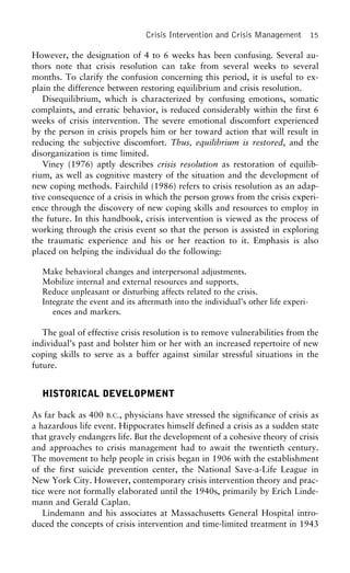 Crisis Intervention and Crisis Management 15
However, the designation of 4 to 6 weeks has been confusing. Several au-
thors note that crisis resolution can take from several weeks to several
months. To clarify the confusion concerning this period, it is useful to ex-
plain the difference between restoring equilibrium and crisis resolution.
Disequilibrium, which is characterized by confusing emotions, somatic
complaints, and erratic behavior, is reduced considerably within the first 6
weeks of crisis intervention. The severe emotional discomfort experienced
by the person in crisis propels him or her toward action that will result in
reducing the subjective discomfort. Thus, equilibrium is restored, and the
disorganization is time limited.
Viney (1976) aptly describes crisis resolution as restoration of equilib-
rium, as well as cognitive mastery of the situation and the development of
new coping methods. Fairchild (1986) refers to crisis resolution as an adap-
tive consequence of a crisis in which the person grows from the crisis experi-
ence through the discovery of new coping skills and resources to employ in
the future. In this handbook, crisis intervention is viewed as the process of
working through the crisis event so that the person is assisted in exploring
the traumatic experience and his or her reaction to it. Emphasis is also
placed on helping the individual do the following:
Make behavioral changes and interpersonal adjustments.
Mobilize internal and external resources and supports.
Reduce unpleasant or disturbing affects related to the crisis.
Integrate the event and its aftermath into the individual’s other life experi-
ences and markers.
The goal of effective crisis resolution is to remove vulnerabilities from the
individual’s past and bolster him or her with an increased repertoire of new
coping skills to serve as a buffer against similar stressful situations in the
future.
HISTORICAL DEVELOPMENT
As far back as 400 B.C., physicians have stressed the significance of crisis as
a hazardous life event. Hippocrates himself defined a crisis as a sudden state
that gravely endangers life. But the development of a cohesive theory of crisis
and approaches to crisis management had to await the twentieth century.
The movement to help people in crisis began in 1906 with the establishment
of the first suicide prevention center, the National Save-a-Life League in
New York City. However, contemporary crisis intervention theory and prac-
tice were not formally elaborated until the 1940s, primarily by Erich Linde-
mann and Gerald Caplan.
Lindemann and his associates at Massachusetts General Hospital intro-
duced the concepts of crisis intervention and time-limited treatment in 1943
 