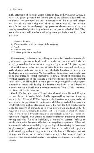 16 Overview
in the aftermath of Boston’s worst nightclub fire, at the Coconut Grove, in
which 493 people perished. Lindemann (1944) and colleagues based the cri-
sis theory they developed on their observations of the acute and delayed
reactions of survivors and grief-stricken relatives of victims. Their clinical
work focused on the psychological symptoms of the survivors and on pre-
venting unresolved grief among relatives of the persons who had died. They
found that many individuals experiencing acute grief often had five related
reactions:
1. Somatic distress
2. Preoccupation with the image of the deceased
3. Guilt
4. Hostile reactions
5. Loss of patterns of conduct
Furthermore, Lindemann and colleagues concluded that the duration of a
grief reaction appears to be dependent on the success with which the be-
reaved person does his or her mourning and “grief work.” In general, this
grief work involves achieving emancipation from the deceased, readjusting
to the changes in the environment from which the loved one is missing, and
developing new relationships. We learned from Lindemann that people need
to be encouraged to permit themselves to have a period of mourning and
eventual acceptance of the loss and adjustment to life without the parent,
child, spouse, or sibling. If the normal process of grieving is delayed, negative
outcomes of crises will develop. Lindemann’s work was soon adapted to
interventions with World War II veterans suffering from “combat neurosis”
and bereaved family members.
Gerald Caplan, who was affiliated with Massachusetts General Hospital
and the Harvard School of Public Health, expanded Lindemann’s pioneering
work in the 1940s and 1950s. Caplan studied various developmental crisis
reactions, as in premature births, infancy, childhood, and adolescence, and
accidental crises such as illness and death. He was the first psychiatrist to
relate the concept of homeostasis to crisis intervention and to describe the
stages of a crisis. According to Caplan (1961), a crisis is an upset of a steady
state in which the individual encounters an obstacle (usually an obstacle to
significant life goals) that cannot be overcome through traditional problem-
solving activities. For each individual, a reasonably constant balance or
steady state exists between affective and cognitive experience. When this
homeostatic balance or stability in psychological functioning is threatened
by physiological, psychological, or social forces, the individual engages in
problem-solving methods designed to restore the balance. However, in a cri-
sis situation, the person in distress faces a problem that seems to have no
solution. Thus homeostatic balance is disrupted, or an upset of a steady state
ensues.
 