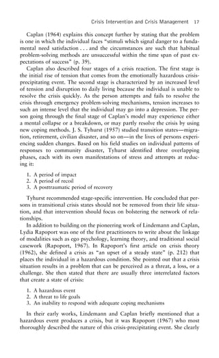 Crisis Intervention and Crisis Management 17
Caplan (1964) explains this concept further by stating that the problem
is one in which the individual faces “stimuli which signal danger to a funda-
mental need satisfaction . . . and the circumstances are such that habitual
problem-solving methods are unsuccessful within the time span of past ex-
pectations of success” (p. 39).
Caplan also described four stages of a crisis reaction. The first stage is
the initial rise of tension that comes from the emotionally hazardous crisis-
precipitating event. The second stage is characterized by an increased level
of tension and disruption to daily living because the individual is unable to
resolve the crisis quickly. As the person attempts and fails to resolve the
crisis through emergency problem-solving mechanisms, tension increases to
such an intense level that the individual may go into a depression. The per-
son going through the final stage of Caplan’s model may experience either
a mental collapse or a breakdown, or may partly resolve the crisis by using
new coping methods. J. S. Tyhurst (1957) studied transition states—migra-
tion, retirement, civilian disaster, and so on—in the lives of persons experi-
encing sudden changes. Based on his field studies on individual patterns of
responses to community disaster, Tyhurst identified three overlapping
phases, each with its own manifestations of stress and attempts at reduc-
ing it:
1. A period of impact
2. A period of recoil
3. A posttraumatic period of recovery
Tyhurst recommended stage-specific intervention. He concluded that per-
sons in transitional crisis states should not be removed from their life situa-
tion, and that intervention should focus on bolstering the network of rela-
tionships.
In addition to building on the pioneering work of Lindemann and Caplan,
Lydia Rapoport was one of the first practitioners to write about the linkage
of modalities such as ego psychology, learning theory, and traditional social
casework (Rapoport, 1967). In Rapoport’s first article on crisis theory
(1962), she defined a crisis as “an upset of a steady state” (p. 212) that
places the individual in a hazardous condition. She pointed out that a crisis
situation results in a problem that can be perceived as a threat, a loss, or a
challenge. She then stated that there are usually three interrelated factors
that create a state of crisis:
1. A hazardous event
2. A threat to life goals
3. An inability to respond with adequate coping mechanisms
In their early works, Lindemann and Caplan briefly mentioned that a
hazardous event produces a crisis, but it was Rapoport (1967) who most
thoroughly described the nature of this crisis-precipitating event. She clearly
 