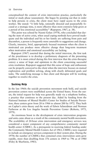 18 Overview
conceptualized the content of crisis intervention practice, particularly the
initial or study phase (assessment). She began by pointing out that in order
to help persons in crisis, the client must have rapid access to the crisis
worker. She stated: “A little help, rationally directed and purposefully fo-
cused at a strategic time, is more effective than more extensive help given at
a period of less emotional accessibility” (Rapoport, 1967, p. 38).
This point was echoed by Naomi Golan (1978), who concluded that dur-
ing the state of active crisis, when usual coping methods have proved inade-
quate and the individual and his or her family are suffering from pain and
discomfort, a person is frequently more amenable to suggestions and change.
Clearly, intensive, brief, appropriately focused treatment when the client is
motivated can produce more effective change than long-term treatment
when motivation and emotional accessibility are lacking.
Rapoport (1967) asserted that during the initial interview, the first task
of the practitioner is to develop a preliminary diagnosis of the presenting
problem. It is most critical during this first interview that the crisis therapist
convey a sense of hope and optimism to the client concerning successful
crisis resolution. Rapoport suggested that this sense of hope and enthusiasm
can be properly conveyed to the client when the interview focuses on mutual
exploration and problem solving, along with clearly delineated goals and
tasks. The underlying message is that client and therapist will be working
together to resolve the crisis.
Seeking Help
In the late 1960s the suicide prevention movement took hold, and suicide
prevention centers were established across the United States. From the out-
set, the initial request for help was generally made via a telephone hotline,
a practice that continues to the present day. Aided by funding from the
National Institute of Mental Health’s Center for Studies of Suicide Preven-
tion, these centers grew from 28 in 1966 to almost 200 by 1972. They built
on Caplan’s crisis theory and the work of Edwin Schneidman and Norman
Farberow at the Los Angeles Suicide Prevention Center (Roberts, 1975,
1979).
An enormous boost to the development of crisis intervention programs
and units came about as a result of the community mental health movement.
The availability of 24-hour crisis intervention and emergency services was
considered a major component of any comprehensive community mental
health center (CMHC). As a prerequisite to receiving federal funding under
the Community Mental Health Centers Act of 1963, CMHCs were required
to include an emergency services component in their system plan. During the
1970s the number of CMHCs that contained crisis intervention units grew
rapidly, more than doubling from 376 centers in 1969 to 796 as of 1980
(Foley & Sharfstein, 1983).
 