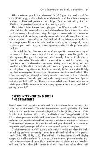 Crisis Intervention and Crisis Management 19
What motivates people in crisis to seek help? Ripple, Alexander, and Po-
lemis (1964) suggest that a balance of discomfort and hope is necessary to
motivate a distressed person to seek help. Hope as defined by Stotland
(1969) is the perceived possibility of attaining a goal.
The crisis clinician knows that coping patterns differ for each of us. The
crisis clinician also knows that for an individual to suffer and survive a crisis
(such as losing a loved one, living through an earthquake or a tornado,
attempting suicide, or being sexually assaulted), he or she must have a con-
scious purpose to live and grow. Each individual in crisis must define his or
her own purpose. Persons in crisis need to ventilate, to be accepted, and to
receive support, assistance, and encouragement to discover the paths to crisis
resolution.
It is useful for the client to understand the specific personal meaning of
the event and how it conflicts with his or her expectations, life goals, and
belief system. Thoughts, feelings, and beliefs usually flow out freely when a
client in crisis talks. The crisis clinician should listen carefully and note any
cognitive errors or distortions (overgeneralizing, catastrophizing) or irra-
tional beliefs. The clinician should avoid prematurely stating rational beliefs
or reality-based cognitions for the client. Instead, the he or she should help
the client to recognize discrepancies, distortions, and irrational beliefs. This
is best accomplished through carefully worded questions such as “How do
you view yourself now that you realize that everyone with less than 5 years’
seniority got laid off?” or “Have you ever asked your doctor whether he
thinks you will die from cancer at a young age or what your actual risk of
getting cancer is?”
CRISIS INTERVENTION MODELS
AND STRATEGIES
Several systematic practice models and techniques have been developed for
crisis intervention work. The crisis intervention model applied in this book
builds on and synthesizes those developed by Caplan (1964), Golan (1978),
Parad (1965), Roberts (1991, 1998), and Roberts and Dziegielewski (1995).
All of these practice models and techniques focus on resolving immediate
problems and emotional conflicts through a minimum number of contacts.
Crisis-oriented treatment is time limited and goal directed, in contrast to
long-term psychotherapy, which can take several years to complete.
Crisis intervenors should “adopt a role which is active and directive with-
out taking problem ownership” away from the individual in crisis prema-
turely (Fairchild, 1986, p. 6). The skilled crisis intervenor should display
acceptance and hopefulness in order to communicate to persons in crisis that
their intense emotional turmoil and threatening situations are not hopeless,
and that, in fact, they (like others in similar situations before them) will
 