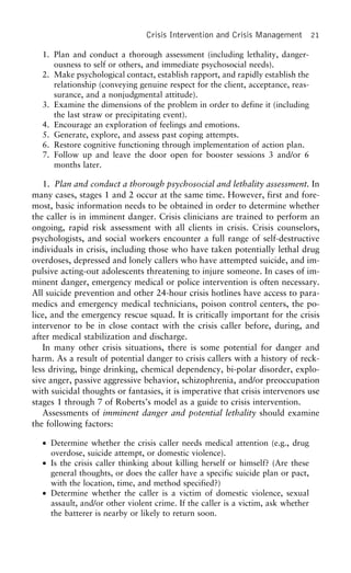 Crisis Intervention and Crisis Management 21
1. Plan and conduct a thorough assessment (including lethality, danger-
ousness to self or others, and immediate psychosocial needs).
2. Make psychological contact, establish rapport, and rapidly establish the
relationship (conveying genuine respect for the client, acceptance, reas-
surance, and a nonjudgmental attitude).
3. Examine the dimensions of the problem in order to define it (including
the last straw or precipitating event).
4. Encourage an exploration of feelings and emotions.
5. Generate, explore, and assess past coping attempts.
6. Restore cognitive functioning through implementation of action plan.
7. Follow up and leave the door open for booster sessions 3 and/or 6
months later.
1. Plan and conduct a thorough psychosocial and lethality assessment. In
many cases, stages 1 and 2 occur at the same time. However, first and fore-
most, basic information needs to be obtained in order to determine whether
the caller is in imminent danger. Crisis clinicians are trained to perform an
ongoing, rapid risk assessment with all clients in crisis. Crisis counselors,
psychologists, and social workers encounter a full range of self-destructive
individuals in crisis, including those who have taken potentially lethal drug
overdoses, depressed and lonely callers who have attempted suicide, and im-
pulsive acting-out adolescents threatening to injure someone. In cases of im-
minent danger, emergency medical or police intervention is often necessary.
All suicide prevention and other 24-hour crisis hotlines have access to para-
medics and emergency medical technicians, poison control centers, the po-
lice, and the emergency rescue squad. It is critically important for the crisis
intervenor to be in close contact with the crisis caller before, during, and
after medical stabilization and discharge.
In many other crisis situations, there is some potential for danger and
harm. As a result of potential danger to crisis callers with a history of reck-
less driving, binge drinking, chemical dependency, bi-polar disorder, explo-
sive anger, passive aggressive behavior, schizophrenia, and/or preoccupation
with suicidal thoughts or fantasies, it is imperative that crisis intervenors use
stages 1 through 7 of Roberts’s model as a guide to crisis intervention.
Assessments of imminent danger and potential lethality should examine
the following factors:
• Determine whether the crisis caller needs medical attention (e.g., drug
overdose, suicide attempt, or domestic violence).
• Is the crisis caller thinking about killing herself or himself? (Are these
general thoughts, or does the caller have a specific suicide plan or pact,
with the location, time, and method specified?)
• Determine whether the caller is a victim of domestic violence, sexual
assault, and/or other violent crime. If the caller is a victim, ask whether
the batterer is nearby or likely to return soon.
 