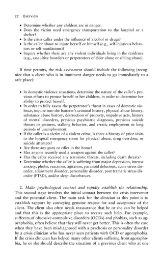22 Overview
• Determine whether any children are in danger.
• Does the victim need emergency transportation to the hospital or a
shelter?
• Is the crisis caller under the influence of alcohol or drugs?
• Is the caller about to injure herself or himself (e.g., self-injurious behav-
iors or self-mutilations)?
• Inquire whether there are any violent individuals living in the residence
(e.g., assaultive boarders or perpetrators of elder abuse or sibling abuse).
If time permits, the risk assessment should include the following (recog-
nize that a client who is in imminent danger needs to go immediately to a
safe place):
• In domestic violence situations, determine the nature of the caller’s pre-
vious efforts to protect herself or her children, in order to determine her
ability to protect herself.
• In order to fully assess the perpetrator’s threat in cases of domestic vio-
lence, inquire into the batterer’s criminal history, physical abuse history,
substance abuse history, destruction of property, impulsive acts, history
of mental disorders, previous psychiatric diagnosis, previous suicide
threats or gestures, stalking behavior, and erratic employment or long
periods of unemployment.
• If the caller is a victim of a violent crime, is there a history of prior visits
to the hospital emergency room for physical abuse, drug overdose, or
suicide attempts?
• Are there any guns or rifles in the home?
• Has anyone recently used a weapon against the caller?
• Has the caller received any terroristic threats, including death threats?
• Determine whether the caller is suffering from major depression, intense
anxiety, phobic reactions, agitation, paranoid delusions, acute stress dis-
order, adjustment disorder, personality disorder, post tramatic stress dis-
order (PTSD), and/or sleep disturbances.
2. Make psychological contact and rapidly establish the relationship.
This second stage involves the initial contact between the crisis intervenor
and the potential client. The main task for the clinician at this point is to
establish rapport by conveying genuine respect for and acceptance of the
client. The client also often needs reassurance that he or she can be helped
and that this is the appropriate place to receive such help. For example,
sufferers of obsessive-compulsive disorders (OCDs) and phobias, such as ag-
oraphobia, often believe that they will never get better. This is often the case
when they have been misdiagnosed with a psychosis or personality disorder
by a crisis clinician who has never seen patients with OCD or agoraphobia.
If the crisis clinician has helped many other clients suffering from agorapho-
bia, he or she should describe the situation of a previous client who at one
 