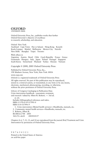 3
Oxford University Press, Inc., publishes works that further
Oxford University’s objective of excellence
in research, scholarship, and education.
Oxford New York
Auckland Cape Town Dar es Salaam Hong Kong Karachi
Kuala Lumpur Madrid Melbourne Mexico City Nairobi
New Delhi Shanghai Taipei Toronto
With offices in
Argentina Austria Brazil Chile Czech Republic France Greece
Guatemala Hungary Italy Japan Poland Portugal Singapore
South Korea Switzerland Thailand Turkey Ukraine Vietnam
Copyright  2000, 2005 Oxford University Press
Published by Oxford University Press, Inc.,
198 Madison Avenue, New York, New York 10016
www.oup.com
Oxford is a registered trademark of Oxford University Press
All rights reserved. No part of this publication may be reproduced,
stored in a retrieval system, or transmitted, in any form or by any means,
electronic, mechanical, photocopying, recording, or otherwise,
without the prior permission of Oxford University Press.
Library of Congress Cataloging-in-Publication Data
Crisis intervention handbook : assessment, treatment,
and research / edited by Albert R. Roberts. — 3rd ed.
p. cm.
Includes bibliographical references and index.
ISBN-13 978-0-19-517991-0
ISBN 0-19-517991-9
1. Crisis intervention (Mental health services)—Handbooks, manuals, etc.
2. Community mental health services—Handbooks, manuals, etc.
I. Roberts, Albert R.
RC480.6.C744 2005
362.2′2—dc22 2005010137
Chapters 4, 6, 7, 11, 13, and 14 are reproduced from the journal Brief Treatment and Crisis
Intervention by permission of Oxford University Press.
9 8 7 6 5 4 3 2 1
Printed in the United States of America
on acid-free paper
 