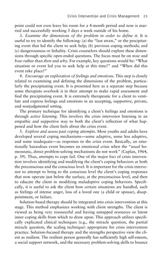 Crisis Intervention and Crisis Management 23
point could not even leave his room for a 4-month period and now is mar-
ried and successfully working 5 days a week outside of his home.
3. Examine the dimensions of the problem in order to define it. It is
useful to try to identify the following: (a) the “last straw,” or the precipitat-
ing event that led the client to seek help; (b) previous coping methods; and
(c) dangerousness or lethality. Crisis counselors should explore these dimen-
sions through specific open-ended questions. The focus must be on now and
how rather than then and why. For example, key questions would be: “What
situation or event led you to seek help at this time?” and “When did this
event take place?”
4. Encourage an exploration of feelings and emotions. This step is closely
related to examining and defining the dimensions of the problem, particu-
larly the precipitating event. It is presented here as a separate step because
some therapists overlook it in their attempt to make rapid assessment and
find the precipitating event. It is extremely therapeutic for a client to venti-
late and express feelings and emotions in an accepting, supportive, private,
and nonjudgmental setting.
The primary technique for identifying a client’s feelings and emotions is
through active listening. This involves the crisis intervenor listening in an
empathic and supportive way to both the client’s reflection of what hap-
pened and how the client feels about the crisis event.
5. Explore and assess past coping attempts. Most youths and adults have
developed several coping mechanisms—some adaptive, some less adaptive,
and some inadequate—as responses to the crisis event. Basically, an emo-
tionally hazardous event becomes an emotional crisis when the “usual ho-
meostatic, direct problem-solving mechanisms do not work” (Caplan, 1964,
p. 39). Thus, attempts to cope fail. One of the major foci of crisis interven-
tion involves identifying and modifying the client’s coping behaviors at both
the preconscious and the conscious level. It is important for the crisis interve-
nor to attempt to bring to the conscious level the client’s coping responses
that now operate just below the surface, at the preconscious level, and then
to educate the client in modifying maladaptive coping behaviors. Specifi-
cally, it is useful to ask the client how certain situations are handled, such
as feelings of intense anger, loss of a loved one (a child or spouse), disap-
pointment, or failure.
Solution-based therapy should be integrated into crisis intervention at this
stage. This method emphasizes working with client strengths. The client is
viewed as being very resourceful and having untapped resources or latent
inner coping skills from which to draw upon. This approach utilizes specifi-
cally explicated clinical techniques (e.g., the miracle question, the partial
miracle question, the scaling technique) appropriate for crisis intervention
practice. Solution-focused therapy and the strengths perspective view the cli-
ent as resilient. The resilient person generally has sufficiently high self-esteem,
a social support network, and the necessary problem-solving skills to bounce
 