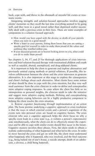 24 Overview
back, cope with, and thrive in the aftermath of stressful life events or trau-
matic events.
Integrating strengths and solution-focused approaches involves jogging
clients’ memories so they recall the last time everything seemed to be going
well, and they were in a good mood rather than depressed and/or success-
fully dealt with a previous crisis in their lives. These are some examples of
components in a solution focused approach:
• How would you have coped with the divorce or death of your parents
when you were in a good mood?
• Write a letter to your parents, letting them know that you are setting a
specific goal for yourself in order to make them proud of the values and
ambition they instilled within you.
• If your deceased parents are in heaven looking down on you, what could
you do to make them proud?
See chapters 3, 14, 17, and 25 for thorough applications of crisis interven-
tion and brief solution-focused therapy with traumatized children and youth
as well as suicidal, abused, unemployed, and drug-addicted clients.
It is important to help the client to generate and explore alternatives and
previously untried coping methods or partial solutions. If possible, this in-
volves collaboration between the client and the crisis intervenor to generate
alternatives. It is also important at this stage to explore the consequences
and client’s feelings about each alternative. Most clients have some notion
of what should be done to cope with the crisis situation, but they may well
need assistance from the crisis clinician in order to define and conceptualize
more adaptive coping responses. In cases where the client has little or no
introspection or personal insights, the clinician needs to take the initiative
and suggest more adaptive coping methods. Defining and conceptualizing
more adaptive coping behaviors can be a highly productive component in
helping the client resolve the crisis situation.
6. Restore cognitive functioning through implementation of an action
plan. The basic premise underlying a cognitive approach to crisis resolution
is that the ways in which external events and a person’s cognitions of the
events turn into personal crisis are based on cognitive factors. The crisis
clinician who uses a cognitive approach helps the client focus on why a
specific event leads to a crisis state (e.g., it violates a person’s expectancies)
and, simultaneously, what the client can do to effectively master the experi-
ence and be able to cope with similar events should they occur in the future.
Cognitive mastery involves three phases. First, the client needs to obtain a
realistic understanding of what happened and what led to the crisis. In order
to move beyond the crisis and get on with life, the client must understand
what happened, why it happened, who was involved, and the final outcome
(e.g., being locked out of one’s house, a suicide attempt, death of an adoles-
cent, a divorce, a child being battered).
 