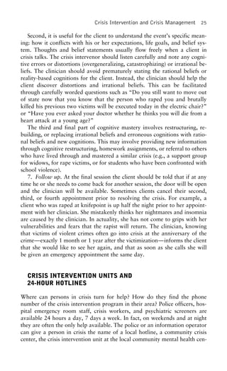 Crisis Intervention and Crisis Management 25
Second, it is useful for the client to understand the event’s specific mean-
ing: how it conflicts with his or her expectations, life goals, and belief sys-
tem. Thoughts and belief statements usually flow freely when a client in
crisis talks. The crisis intervenor should listen carefully and note any cogni-
tive errors or distortions (overgeneralizing, catastrophizing) or irrational be-
liefs. The clinician should avoid prematurely stating the rational beliefs or
reality-based cognitions for the client. Instead, the clinician should help the
client discover distortions and irrational beliefs. This can be facilitated
through carefully worded questions such as “Do you still want to move out
of state now that you know that the person who raped you and brutally
killed his previous two victims will be executed today in the electric chair?”
or “Have you ever asked your doctor whether he thinks you will die from a
heart attack at a young age?”
The third and final part of cognitive mastery involves restructuring, re-
building, or replacing irrational beliefs and erroneous cognitions with ratio-
nal beliefs and new cognitions. This may involve providing new information
through cognitive restructuring, homework assignments, or referral to others
who have lived through and mastered a similar crisis (e.g., a support group
for widows, for rape victims, or for students who have been confronted with
school violence).
7. Follow up. At the final session the client should be told that if at any
time he or she needs to come back for another session, the door will be open
and the clinician will be available. Sometimes clients cancel their second,
third, or fourth appointment prior to resolving the crisis. For example, a
client who was raped at knifepoint is up half the night prior to her appoint-
ment with her clinician. She mistakenly thinks her nightmares and insomnia
are caused by the clinician. In actuality, she has not come to grips with her
vulnerabilities and fears that the rapist will return. The clinician, knowing
that victims of violent crimes often go into crisis at the anniversary of the
crime—exactly 1 month or 1 year after the victimization—informs the client
that she would like to see her again, and that as soon as she calls she will
be given an emergency appointment the same day.
CRISIS INTERVENTION UNITS AND
24-HOUR HOTLINES
Where can persons in crisis turn for help? How do they find the phone
number of the crisis intervention program in their area? Police officers, hos-
pital emergency room staff, crisis workers, and psychiatric screeners are
available 24 hours a day, 7 days a week. In fact, on weekends and at night
they are often the only help available. The police or an information operator
can give a person in crisis the name of a local hotline, a community crisis
center, the crisis intervention unit at the local community mental health cen-
 