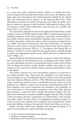 26 Overview
ter, a rape crisis center, a battered women’s shelter, or a family crisis inter-
vention program that provides home-based crisis services. In addition, many
large cities have information and referral networks funded by the United
Way, the Community Service Society, or the American Red Cross. These
information and referral (I and R) services give crisis callers the phone num-
bers of community agencies in their localities. Unfortunately, because of lim-
ited resources, some of these information and crisis lines are available only
from 8:30 A.M. to 5:00 P.M.
The information and referral services throughout the United States, which
number in excess of 30,000, operate under different organizational auspices,
including traditional social service agencies, community mental health cen-
ters, public libraries, police departments, shopping malls, women’s centers,
travelers’ aid centers, youth crisis centers, and area agencies on aging (Levin-
son, 2004). The goal of information and referral networks is to facilitate
access to services and to overcome the many barriers that obstruct entry to
needed resources (Levinson, 2003, p. 7). According to the United Way of
America, “I and R is a service which informs, guides, directs and links people
in need to the appropriate human service which alleviates or eliminates the
need” (1980, p. 3).
Some information and referral networks are generic and provide informa-
tion to the public on all community services, including crisis centers. Others
are more specialized and focus on meeting the needs of callers such as those
who are depressed and have suicide ideation, children and youths in crisis,
women in crisis, survivors of violent crimes, runaways and homeless youths,
or the elderly.
The primary objective of a crisis intervention program is to intervene at
the earliest possible stage. Thus, given the immediacy and rapid response
rate of telephone crisis counseling and referrals, 24-hour crisis lines generally
meet their objective (Waters and Finn, 1995). With the development of crisis
centers nationwide, there has been a considerable increase in the use of the
telephone as a method of rapid crisis assessment and management. The 24-
hour telephone crisis service maximizes the immediacy and availability of
crisis intervention. It also provides anonymity to the caller while allowing
the intervenor to assess the risk of suicide and imminent danger. The tele-
phone crisis intervenor is trained to establish rapport with the caller, conduct
a brief assessment, provide a sympathetic ear, help develop a crisis manage-
ment plan, and/or refer the caller to an appropriate treatment program or
service. In most cases effective crisis resolution can be facilitated by suicide
prevention hotlines as long as they provide referral and follow-up services.
Waters and Finn (1995) have identified and discussed the goals of 13
types of crisis hotlines for special and high-risk groups:
• Career-oriented and job information hotlines
• Employee assistance hotlines
• Information and referral hotline for dementia caregivers
 