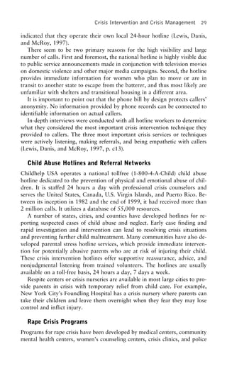 Crisis Intervention and Crisis Management 29
indicated that they operate their own local 24-hour hotline (Lewis, Danis,
and McRoy, 1997).
There seem to be two primary reasons for the high visibility and large
number of calls. First and foremost, the national hotline is highly visible due
to public service announcements made in conjunction with television movies
on domestic violence and other major media campaigns. Second, the hotline
provides immediate information for women who plan to move or are in
transit to another state to escape from the batterer, and thus most likely are
unfamiliar with shelters and transitional housing in a different area.
It is important to point out that the phone bill by design protects callers’
anonymity. No information provided by phone records can be connected to
identifiable information on actual callers.
In-depth interviews were conducted with all hotline workers to determine
what they considered the most important crisis intervention technique they
provided to callers. The three most important crisis services or techniques
were actively listening, making referrals, and being empathetic with callers
(Lewis, Danis, and McRoy, 1997, p. c13).
Child Abuse Hotlines and Referral Networks
Childhelp USA operates a national tollfree (1-800-4-A-Child) child abuse
hotline dedicated to the prevention of physical and emotional abuse of chil-
dren. It is staffed 24 hours a day with professional crisis counselors and
serves the United States, Canada, U.S. Virgin Islands, and Puerto Rico. Be-
tween its inception in 1982 and the end of 1999, it had received more than
2 million calls. It utilizes a database of 55,000 resources.
A number of states, cities, and counties have developed hotlines for re-
porting suspected cases of child abuse and neglect. Early case finding and
rapid investigation and intervention can lead to resolving crisis situations
and preventing further child maltreatment. Many communities have also de-
veloped parental stress hotline services, which provide immediate interven-
tion for potentially abusive parents who are at risk of injuring their child.
These crisis intervention hotlines offer supportive reassurance, advice, and
nonjudgmental listening from trained volunteers. The hotlines are usually
available on a toll-free basis, 24 hours a day, 7 days a week.
Respite centers or crisis nurseries are available in most large cities to pro-
vide parents in crisis with temporary relief from child care. For example,
New York City’s Foundling Hospital has a crisis nursery where parents can
take their children and leave them overnight when they fear they may lose
control and inflict injury.
Rape Crisis Programs
Programs for rape crisis have been developed by medical centers, community
mental health centers, women’s counseling centers, crisis clinics, and police
 