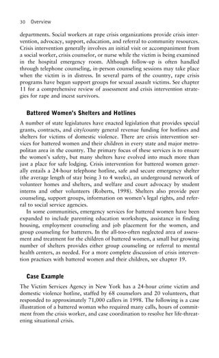 30 Overview
departments. Social workers at rape crisis organizations provide crisis inter-
vention, advocacy, support, education, and referral to community resources.
Crisis intervention generally involves an initial visit or accompaniment from
a social worker, crisis counselor, or nurse while the victim is being examined
in the hospital emergency room. Although follow-up is often handled
through telephone counseling, in-person counseling sessions may take place
when the victim is in distress. In several parts of the country, rape crisis
programs have begun support groups for sexual assault victims. See chapter
11 for a comprehensive review of assessment and crisis intervention strate-
gies for rape and incest survivors.
Battered Women’s Shelters and Hotlines
A number of state legislatures have enacted legislation that provides special
grants, contracts, and city/county general revenue funding for hotlines and
shelters for victims of domestic violence. There are crisis intervention ser-
vices for battered women and their children in every state and major metro-
politan area in the country. The primary focus of these services is to ensure
the women’s safety, but many shelters have evolved into much more than
just a place for safe lodging. Crisis intervention for battered women gener-
ally entails a 24-hour telephone hotline, safe and secure emergency shelter
(the average length of stay being 3 to 4 weeks), an underground network of
volunteer homes and shelters, and welfare and court advocacy by student
interns and other volunteers (Roberts, 1998). Shelters also provide peer
counseling, support groups, information on women’s legal rights, and refer-
ral to social service agencies.
In some communities, emergency services for battered women have been
expanded to include parenting education workshops, assistance in finding
housing, employment counseling and job placement for the women, and
group counseling for batterers. In the all-too-often neglected area of assess-
ment and treatment for the children of battered women, a small but growing
number of shelters provides either group counseling or referral to mental
health centers, as needed. For a more complete discussion of crisis interven-
tion practices with battered women and their children, see chapter 19.
Case Example
The Victim Services Agency in New York has a 24-hour crime victim and
domestic violence hotline, staffed by 68 counselors and 20 volunteers, that
responded to approximately 71,000 callers in 1998. The following is a case
illustration of a battered woman who required many calls, hours of commit-
ment from the crisis worker, and case coordination to resolve her life-threat-
ening situational crisis.
 