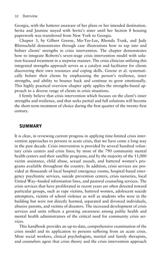 32 Overview
Georgia, with the batterer unaware of her plans or her intended destination.
Serita and Jasmine stayed with Serita’s sister until her Section 8 housing
paperwork was transferred from New York to Georgia.
Chapter 3, by Gilbert Greene, Mo-Yee-Lee, Rhonda Trask, and Judy
Rheinscheld demonstrates through case illustrations how to tap into and
bolster clients’ strengths in crisis intervention. The chapter demonstrates
how to integrate Roberts’s seven-stage crisis intervention model with solu-
tion-focused treatment in a stepwise manner. The crisis clinician utilizing this
integrated strengths approach serves as a catalyst and facilitator for clients
discovering their own resources and coping skills. Greene et al. systemati-
cally bolster their clients by emphasizing the person’s resilience, inner
strengths, and ability to bounce back and continue to grow emotionally.
This highly practical overview chapter aptly applies the strengths-based ap-
proach to a diverse range of clients in crisis situations.
I firmly believe that crisis intervention which focuses on the client’s inner
strengths and resilience, and that seeks partial and full solutions will become
the short-term treatment of choice during the first quarter of the twenty-first
century.
SUMMARY
It is clear, in reviewing current progress in applying time-limited crisis inter-
vention approaches to persons in acute crisis, that we have come a long way
in the past decade. Crisis intervention is provided by several hundred volun-
tary crisis centers and crisis lines; by most of the 790 community mental
health centers and their satellite programs; and by the majority of the 11,000
victim assistance, child abuse, sexual assault, and battered women’s pro-
grams available throughout the country. In addition, crisis services are pro-
vided at thousands of local hospital emergency rooms, hospital-based emer-
gency psychiatric services, suicide prevention centers, crisis nurseries, local
United Way–funded information lines, and pastoral counseling services. The
crisis services that have proliferated in recent years are often directed toward
particular groups, such as rape victims, battered women, adolescent suicide
attemptors, victims of school violence as well as students who were in the
building but were not directly harmed, separated and divorced individuals,
abusive parents, and victims of disasters. The increased development of crisis
services and units reflects a growing awareness among public health and
mental health administrators of the critical need for community crisis ser-
vices.
This handbook provides an up-to-date, comprehensive examination of the
crisis model and its application to persons suffering from an acute crisis.
Most social workers, clinical psychologists, marital and family therapists,
and counselors agree that crisis theory and the crisis intervention approach
 