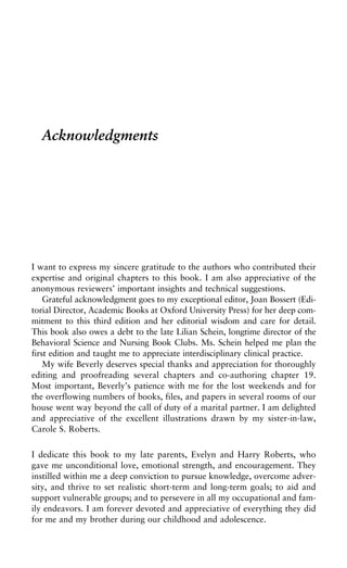 Acknowledgments
I want to express my sincere gratitude to the authors who contributed their
expertise and original chapters to this book. I am also appreciative of the
anonymous reviewers’ important insights and technical suggestions.
Grateful acknowledgment goes to my exceptional editor, Joan Bossert (Edi-
torial Director, Academic Books at Oxford University Press) for her deep com-
mitment to this third edition and her editorial wisdom and care for detail.
This book also owes a debt to the late Lilian Schein, longtime director of the
Behavioral Science and Nursing Book Clubs. Ms. Schein helped me plan the
first edition and taught me to appreciate interdisciplinary clinical practice.
My wife Beverly deserves special thanks and appreciation for thoroughly
editing and proofreading several chapters and co-authoring chapter 19.
Most important, Beverly’s patience with me for the lost weekends and for
the overflowing numbers of books, files, and papers in several rooms of our
house went way beyond the call of duty of a marital partner. I am delighted
and appreciative of the excellent illustrations drawn by my sister-in-law,
Carole S. Roberts.
I dedicate this book to my late parents, Evelyn and Harry Roberts, who
gave me unconditional love, emotional strength, and encouragement. They
instilled within me a deep conviction to pursue knowledge, overcome adver-
sity, and thrive to set realistic short-term and long-term goals; to aid and
support vulnerable groups; and to persevere in all my occupational and fam-
ily endeavors. I am forever devoted and appreciative of everything they did
for me and my brother during our childhood and adolescence.
 