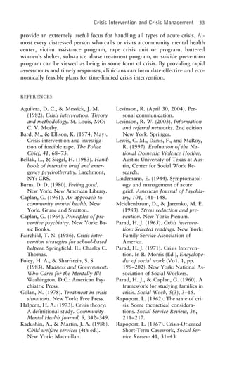 Crisis Intervention and Crisis Management 33
provide an extremely useful focus for handling all types of acute crisis. Al-
most every distressed person who calls or visits a community mental health
center, victim assistance program, rape crisis unit or program, battered
women’s shelter, substance abuse treatment program, or suicide prevention
program can be viewed as being in some form of crisis. By providing rapid
assessments and timely responses, clinicians can formulate effective and eco-
nomically feasible plans for time-limited crisis intervention.
REFERENCES
Aguilera, D. C., & Messick, J. M. Levinson, R. (April 30, 2004). Per-
sonal communication.(1982). Crisis intervention: Theory
and methodology. St. Louis, MO: Levinson, R. W. (2003). Information
and referral networks. 2nd editionC. V. Mosby.
Bard, M., & Ellison, K. (1974, May). New York: Springer.
Lewis, C. M., Danis, F., and McRoy,Crisis intervention and investiga-
tion of forcible rape. The Police R. (1997). Evaluation of the Na-
tional Domestic Violence Hotline.Chief, 41, 68–73.
Bellak, L., & Siegel, H. (1983). Hand- Austin: University of Texas at Aus-
tin, Center for Social Work Re-book of intensive brief and emer-
gency psychotherapy. Larchmont, search.
Lindemann, E. (1944). Symptomatol-NY: CRS.
Burns, D. D. (1980). Feeling good. ogy and management of acute
grief. American Journal of Psychia-New York: New American Library.
Caplan, G. (1961). An approach to try, 101, 141–148.
Meichenbaum, D., & Jaremko, M. E.community mental health. New
York: Grune and Stratton. (1983). Stress reduction and pre-
vention. New York: Plenum.Caplan, G. (1964). Principles of pre-
ventive psychiatry. New York: Ba- Parad, H. J. (1965). Crisis interven-
tion: Selected readings. New York:sic Books.
Fairchild, T. N. (1986). Crisis inter- Family Service Association of
America.vention strategies for school-based
helpers. Springfield, IL: Charles C. Parad, H. J. (1971). Crisis Interven-
tion. In R. Morris (Ed.), Encyclope-Thomas.
Foley, H. A., & Sharfstein, S. S. dia of social work (Vo1. 1, pp.
196–202). New York: National As-(1983). Madness and Government:
Who Cares for the Mentally Ill? sociation of Social Workers.
Parad, H. J., & Caplan, G. (1960). AWashington, D.C.: American Psy-
chiatric Press. framework for studying families in
crisis. Social Work, 5(3), 3–15.Golan, N. (1978). Treatment in crisis
situations. New York: Free Press. Rapoport, L. (1962). The state of cri-
sis: Some theoretical considera-Halpern, H. A. (1973). Crisis theory:
A definitional study. Community tions. Social Service Review, 36,
211–217.Mental Health Journal, 9, 342–349.
Kadushin, A., & Martin, J. A. (1988). Rapoport, L. (1967). Crisis-Oriented
Short-Term Casework, Social Ser-Child welfare services (4th ed.).
New York: Macmillan. vice Review 41, 31–43.
 