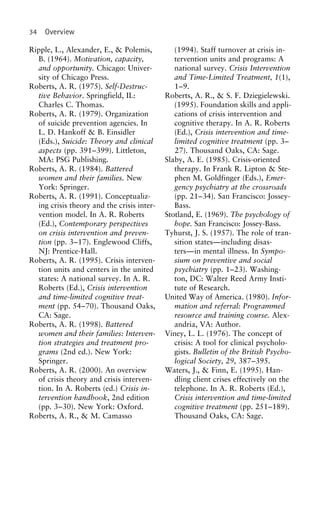 34 Overview
Ripple, L., Alexander, E., & Polemis, (1994). Staff turnover at crisis in-
tervention units and programs: AB. (1964). Motivation, capacity,
and opportunity. Chicago: Univer- national survey. Crisis Intervention
and Time-Limited Treatment, 1(1),sity of Chicago Press.
Roberts, A. R. (1975). Self-Destruc- 1–9.
Roberts, A. R., & S. F. Dziegielewski.tive Behavior. Springfield, IL:
Charles C. Thomas. (1995). Foundation skills and appli-
cations of crisis intervention andRoberts, A. R. (1979). Organization
of suicide prevention agencies. In cognitive therapy. In A. R. Roberts
(Ed.), Crisis intervention and time-L. D. Hankoff & B. Einsidler
(Eds.), Suicide: Theory and clinical limited cognitive treatment (pp. 3–
27). Thousand Oaks, CA: Sage.aspects (pp. 391–399). Littleton,
MA: PSG Publishing. Slaby, A. E. (1985). Crisis-oriented
therapy. In Frank R. Lipton & Ste-Roberts, A. R. (1984). Battered
women and their families. New phen M. Goldfinger (Eds.), Emer-
gency psychiatry at the crossroadsYork: Springer.
Roberts, A. R. (1991). Conceptualiz- (pp. 21–34). San Francisco: Jossey-
Bass.ing crisis theory and the crisis inter-
vention model. In A. R. Roberts Stotland, E. (1969). The psychology of
hope. San Francisco: Jossey-Bass.(Ed.), Contemporary perspectives
on crisis intervention and preven- Tyhurst, J. S. (1957). The role of tran-
sition states—including disas-tion (pp. 3–17). Englewood Cliffs,
NJ: Prentice-Hall. ters—in mental illness. In Sympo-
sium on preventive and socialRoberts, A. R. (1995). Crisis interven-
tion units and centers in the united psychiatry (pp. 1–23). Washing-
ton, DC: Walter Reed Army Insti-states: A national survey. In A. R.
Roberts (Ed.), Crisis intervention tute of Research.
United Way of America. (1980). Infor-and time-limited cognitive treat-
ment (pp. 54–70). Thousand Oaks, mation and referral: Programmed
resource and training course. Alex-CA: Sage.
Roberts, A. R. (1998). Battered andria, VA: Author.
Viney, L. L. (1976). The concept ofwomen and their families: Interven-
tion strategies and treatment pro- crisis: A tool for clinical psycholo-
gists. Bulletin of the British Psycho-grams (2nd ed.). New York:
Springer. logical Society, 29, 387–395.
Waters, J., & Finn, E. (1995). Han-Roberts, A. R. (2000). An overview
of crisis theory and crisis interven- dling client crises effectively on the
telephone. In A. R. Roberts (Ed.),tion. In A. Roberts (ed.) Crisis in-
tervention handbook, 2nd edition Crisis intervention and time-limited
cognitive treatment (pp. 251–189).(pp. 3–30). New York: Oxford.
Roberts, A. R., & M. Camasso Thousand Oaks, CA: Sage.
 