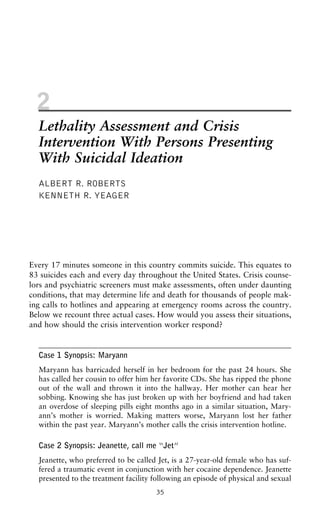 2
Lethality Assessment and Crisis
Intervention With Persons Presenting
With Suicidal Ideation
ALBERT R. ROBERTS
KENNETH R. YEAGER
Every 17 minutes someone in this country commits suicide. This equates to
83 suicides each and every day throughout the United States. Crisis counse-
lors and psychiatric screeners must make assessments, often under daunting
conditions, that may determine life and death for thousands of people mak-
ing calls to hotlines and appearing at emergency rooms across the country.
Below we recount three actual cases. How would you assess their situations,
and how should the crisis intervention worker respond?
Case 1 Synopsis: Maryann
Maryann has barricaded herself in her bedroom for the past 24 hours. She
has called her cousin to offer him her favorite CDs. She has ripped the phone
out of the wall and thrown it into the hallway. Her mother can hear her
sobbing. Knowing she has just broken up with her boyfriend and had taken
an overdose of sleeping pills eight months ago in a similar situation, Mary-
ann’s mother is worried. Making matters worse, Maryann lost her father
within the past year. Maryann’s mother calls the crisis intervention hotline.
Case 2 Synopsis: Jeanette, call me “Jet”
Jeanette, who preferred to be called Jet, is a 27-year-old female who has suf-
fered a traumatic event in conjunction with her cocaine dependence. Jeanette
presented to the treatment facility following an episode of physical and sexual
35
 