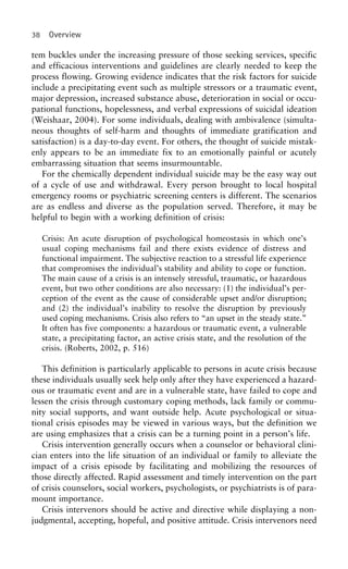 38 Overview
tem buckles under the increasing pressure of those seeking services, specific
and efficacious interventions and guidelines are clearly needed to keep the
process flowing. Growing evidence indicates that the risk factors for suicide
include a precipitating event such as multiple stressors or a traumatic event,
major depression, increased substance abuse, deterioration in social or occu-
pational functions, hopelessness, and verbal expressions of suicidal ideation
(Weishaar, 2004). For some individuals, dealing with ambivalence (simulta-
neous thoughts of self-harm and thoughts of immediate gratification and
satisfaction) is a day-to-day event. For others, the thought of suicide mistak-
enly appears to be an immediate fix to an emotionally painful or acutely
embarrassing situation that seems insurmountable.
For the chemically dependent individual suicide may be the easy way out
of a cycle of use and withdrawal. Every person brought to local hospital
emergency rooms or psychiatric screening centers is different. The scenarios
are as endless and diverse as the population served. Therefore, it may be
helpful to begin with a working definition of crisis:
Crisis: An acute disruption of psychological homeostasis in which one’s
usual coping mechanisms fail and there exists evidence of distress and
functional impairment. The subjective reaction to a stressful life experience
that compromises the individual’s stability and ability to cope or function.
The main cause of a crisis is an intensely stressful, traumatic, or hazardous
event, but two other conditions are also necessary: (1) the individual’s per-
ception of the event as the cause of considerable upset and/or disruption;
and (2) the individual’s inability to resolve the disruption by previously
used coping mechanisms. Crisis also refers to “an upset in the steady state.”
It often has five components: a hazardous or traumatic event, a vulnerable
state, a precipitating factor, an active crisis state, and the resolution of the
crisis. (Roberts, 2002, p. 516)
This definition is particularly applicable to persons in acute crisis because
these individuals usually seek help only after they have experienced a hazard-
ous or traumatic event and are in a vulnerable state, have failed to cope and
lessen the crisis through customary coping methods, lack family or commu-
nity social supports, and want outside help. Acute psychological or situa-
tional crisis episodes may be viewed in various ways, but the definition we
are using emphasizes that a crisis can be a turning point in a person’s life.
Crisis intervention generally occurs when a counselor or behavioral clini-
cian enters into the life situation of an individual or family to alleviate the
impact of a crisis episode by facilitating and mobilizing the resources of
those directly affected. Rapid assessment and timely intervention on the part
of crisis counselors, social workers, psychologists, or psychiatrists is of para-
mount importance.
Crisis intervenors should be active and directive while displaying a non-
judgmental, accepting, hopeful, and positive attitude. Crisis intervenors need
 