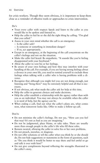 40 Overview
for crisis workers. Though they seem obvious, it is important to keep them
close as a reminder of effective tools or approaches to crisis intervention.
Do’s
• Treat every caller with respect: Speak and listen to the caller as you
would like to be spoken and listened to.
• Help the caller to feel he or she did the right thing by calling. “I’m glad
that you called.”
• Assess in your own mind whether the call is an emergency:
◦ Is the caller safe?
◦ Is someone or something in immediate danger?
◦ If so, act appropriately.
• Except in an emergency, at the beginning of the call concentrate on the
caller’s feelings and not on the situation.
• Make the caller feel heard. Be empathetic. “It sounds like you’re feeling
disappointed with your boyfriend.”
• Allow the caller to vent his or her feelings.
• Be aware of your own feelings and how they may interfere with your
handling of the call. For example, if you are having strong feelings about
a divorce in your own life, you need to remind yourself to exclude these
feelings when talking with a caller who is having problems with a di-
vorce.
• Recognize that although you might feel you are not doing enough, just
listening and “being there” may be extremely helpful and all that is nec-
essary.
• If not obvious, ask what made the caller ask for help at this time.
• Help the caller to generate choices and make decisions.
• Help the caller establish a relationship with the agency rather than with
you as an individual. You may not always be available when the caller
is in need of help, but the agency can be.
• When ending a call, find out what the caller’s plans are, what comes
next, what tomorrow looks like. Offer to make a follow-up call.
Don’ts
• Do not minimize the caller’s feelings. Do not say, “How can you feel
that way? It’s not as bad as you are imagining.”
• Do not be judgmental, place blame, or take sides. There are usually
more than enough people in the caller’s life who fill these roles.
• Remain neutral, allowing the caller to solve his or her own problems.
• Do not preach, moralize, or diagnose.
• Do not offer solutions or tell the caller what you think he or she should
do. Do not hide suggestions or statements in the form of questions, such
as “Do you think it would be better to stay there and feel awful or go
and talk it over with him?”
• Do not give compliments beyond reflecting the strengths illustrated in
the caller’s story.
 
