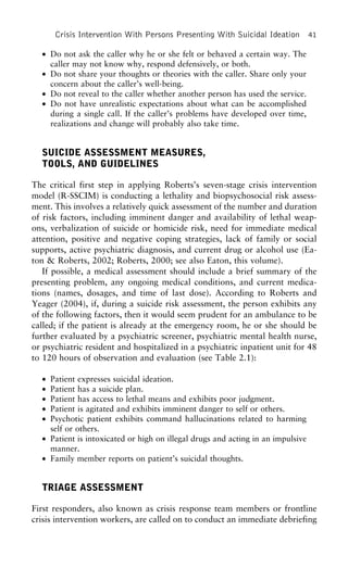 Crisis Intervention With Persons Presenting With Suicidal Ideation 41
• Do not ask the caller why he or she felt or behaved a certain way. The
caller may not know why, respond defensively, or both.
• Do not share your thoughts or theories with the caller. Share only your
concern about the caller’s well-being.
• Do not reveal to the caller whether another person has used the service.
• Do not have unrealistic expectations about what can be accomplished
during a single call. If the caller’s problems have developed over time,
realizations and change will probably also take time.
SUICIDE ASSESSMENT MEASURES,
TOOLS, AND GUIDELINES
The critical first step in applying Roberts’s seven-stage crisis intervention
model (R-SSCIM) is conducting a lethality and biopsychosocial risk assess-
ment. This involves a relatively quick assessment of the number and duration
of risk factors, including imminent danger and availability of lethal weap-
ons, verbalization of suicide or homicide risk, need for immediate medical
attention, positive and negative coping strategies, lack of family or social
supports, active psychiatric diagnosis, and current drug or alcohol use (Ea-
ton & Roberts, 2002; Roberts, 2000; see also Eaton, this volume).
If possible, a medical assessment should include a brief summary of the
presenting problem, any ongoing medical conditions, and current medica-
tions (names, dosages, and time of last dose). According to Roberts and
Yeager (2004), if, during a suicide risk assessment, the person exhibits any
of the following factors, then it would seem prudent for an ambulance to be
called; if the patient is already at the emergency room, he or she should be
further evaluated by a psychiatric screener, psychiatric mental health nurse,
or psychiatric resident and hospitalized in a psychiatric inpatient unit for 48
to 120 hours of observation and evaluation (see Table 2.1):
• Patient expresses suicidal ideation.
• Patient has a suicide plan.
• Patient has access to lethal means and exhibits poor judgment.
• Patient is agitated and exhibits imminent danger to self or others.
• Psychotic patient exhibits command hallucinations related to harming
self or others.
• Patient is intoxicated or high on illegal drugs and acting in an impulsive
manner.
• Family member reports on patient’s suicidal thoughts.
TRIAGE ASSESSMENT
First responders, also known as crisis response team members or frontline
crisis intervention workers, are called on to conduct an immediate debriefing
 