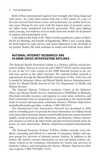 vi Acknowledgments
Both of them demonstrated superior inner strength after being diagnosed
with cancer. At a time when women had only a 10% chance of a two- to
five-year survival from breast cancer and mastectomy, my mother lived six-
teen years. During his two years with the intense pain of prostrate cancer,
my father rarely complained and bravely persevered. Their quiet fighting
spirit, courage, and resilience serve to make them role models for all persons
in medical and psychological crisis.
I also dedicate this book to Dr. Viktor Frankl, psychiatrist, author of Man’s
Search for Meaning, and founder of logotherapy. When I was a young adult,
his book helped me cope, survive, and master depression in the aftermath of
my parents’ deaths. His work continues to sustain and motivate many others.
NATIONAL INTERNET RESOURCES AND
24-HOUR CRISIS INTERVENTION HOTLINES
The National Suicide Prevention Lifeline is a 24-hour, toll-free suicide pre-
vention hotline. Persons in crisis can call 1-800-273-8255 and be connected
to one of the 115 crisis centers in the NSPI Network located in the city
and state nearest to the caller’s location. The national hotline network is
administered through the Mental Health Association of New York City and
is funded by Substance Abuse and Mental Health Services Administration’s
Center for Mental Health Services of the U.S. Department of Health and
Human Services.
The National Disaster Technical Assistance Center of the Substance
Abuse and Mental Health Services Administration (SAMHSA) in Bethesda,
Maryland, provides resources and expertise to assist states, territories, and
local communities that are preparing for or responding to the mental health
needs of natural and man-made community disasters. Website: http://www.
mentalhealth.samhsa.gov/dtac or phone: 1-800-308-3515.
The International Crisis Intervention Network was developed in 2001
and its overriding goal is to provide the latest information on evidence-based
crisis intervention protocols, disaster mental health protocols, trauma treatment
models, suicide prevention center directories, and domestic violence interven-
tion resources as well as the latest books and peer-reviewed journal article ab-
stracts on crisis intervention. Website: http://www.crisisinterventionnetwork.
com
The National Domestic Violence Toll-Free Hotline provides crisis tele-
phone counseling and referral to a network of emergency shelters and sup-
port groups for survivors of intimate partner violence. In addition to the
hotline, the website contains information on teen and dating violence, do-
mestic violence in the workplace, information for victims and survivors of
domestic violence, and information for abusers. Website: http://www.ndvh.
org or phone: 1-800-799-SAFE (7233).
 