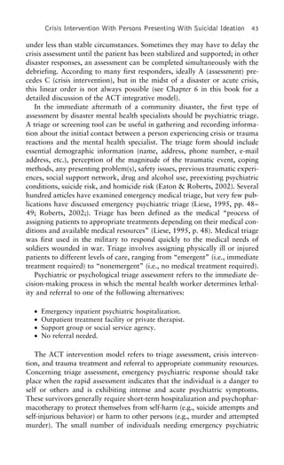 Crisis Intervention With Persons Presenting With Suicidal Ideation 43
under less than stable circumstances. Sometimes they may have to delay the
crisis assessment until the patient has been stabilized and supported; in other
disaster responses, an assessment can be completed simultaneously with the
debriefing. According to many first responders, ideally A (assessment) pre-
cedes C (crisis intervention), but in the midst of a disaster or acute crisis,
this linear order is not always possible (see Chapter 6 in this book for a
detailed discussion of the ACT integrative model).
In the immediate aftermath of a community disaster, the first type of
assessment by disaster mental health specialists should be psychiatric triage.
A triage or screening tool can be useful in gathering and recording informa-
tion about the initial contact between a person experiencing crisis or trauma
reactions and the mental health specialist. The triage form should include
essential demographic information (name, address, phone number, e-mail
address, etc.), perception of the magnitude of the traumatic event, coping
methods, any presenting problem(s), safety issues, previous traumatic experi-
ences, social support network, drug and alcohol use, preexisting psychiatric
conditions, suicide risk, and homicide risk (Eaton & Roberts, 2002). Several
hundred articles have examined emergency medical triage, but very few pub-
lications have discussed emergency psychiatric triage (Liese, 1995, pp. 48–
49; Roberts, 2002;). Triage has been defined as the medical “process of
assigning patients to appropriate treatments depending on their medical con-
ditions and available medical resources” (Liese, 1995, p. 48). Medical triage
was first used in the military to respond quickly to the medical needs of
soldiers wounded in war. Triage involves assigning physically ill or injured
patients to different levels of care, ranging from “emergent” (i.e., immediate
treatment required) to “nonemergent” (i.e., no medical treatment required).
Psychiatric or psychological triage assessment refers to the immediate de-
cision-making process in which the mental health worker determines lethal-
ity and referral to one of the following alternatives:
• Emergency inpatient psychiatric hospitalization.
• Outpatient treatment facility or private therapist.
• Support group or social service agency.
• No referral needed.
The ACT intervention model refers to triage assessment, crisis interven-
tion, and trauma treatment and referral to appropriate community resources.
Concerning triage assessment, emergency psychiatric response should take
place when the rapid assessment indicates that the individual is a danger to
self or others and is exhibiting intense and acute psychiatric symptoms.
These survivors generally require short-term hospitalization and psychophar-
macotherapy to protect themselves from self-harm (e.g., suicide attempts and
self-injurious behavior) or harm to other persons (e.g., murder and attempted
murder). The small number of individuals needing emergency psychiatric
 