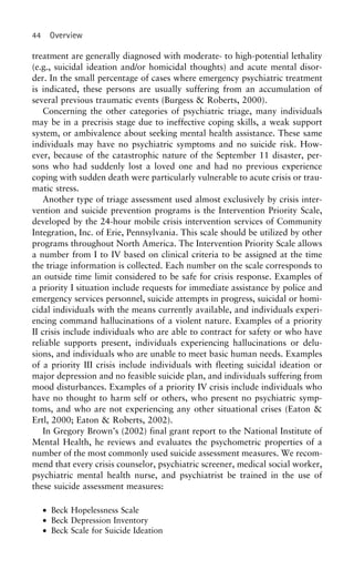 44 Overview
treatment are generally diagnosed with moderate- to high-potential lethality
(e.g., suicidal ideation and/or homicidal thoughts) and acute mental disor-
der. In the small percentage of cases where emergency psychiatric treatment
is indicated, these persons are usually suffering from an accumulation of
several previous traumatic events (Burgess & Roberts, 2000).
Concerning the other categories of psychiatric triage, many individuals
may be in a precrisis stage due to ineffective coping skills, a weak support
system, or ambivalence about seeking mental health assistance. These same
individuals may have no psychiatric symptoms and no suicide risk. How-
ever, because of the catastrophic nature of the September 11 disaster, per-
sons who had suddenly lost a loved one and had no previous experience
coping with sudden death were particularly vulnerable to acute crisis or trau-
matic stress.
Another type of triage assessment used almost exclusively by crisis inter-
vention and suicide prevention programs is the Intervention Priority Scale,
developed by the 24-hour mobile crisis intervention services of Community
Integration, Inc. of Erie, Pennsylvania. This scale should be utilized by other
programs throughout North America. The Intervention Priority Scale allows
a number from I to IV based on clinical criteria to be assigned at the time
the triage information is collected. Each number on the scale corresponds to
an outside time limit considered to be safe for crisis response. Examples of
a priority I situation include requests for immediate assistance by police and
emergency services personnel, suicide attempts in progress, suicidal or homi-
cidal individuals with the means currently available, and individuals experi-
encing command hallucinations of a violent nature. Examples of a priority
II crisis include individuals who are able to contract for safety or who have
reliable supports present, individuals experiencing hallucinations or delu-
sions, and individuals who are unable to meet basic human needs. Examples
of a priority III crisis include individuals with fleeting suicidal ideation or
major depression and no feasible suicide plan, and individuals suffering from
mood disturbances. Examples of a priority IV crisis include individuals who
have no thought to harm self or others, who present no psychiatric symp-
toms, and who are not experiencing any other situational crises (Eaton &
Ertl, 2000; Eaton & Roberts, 2002).
In Gregory Brown’s (2002) final grant report to the National Institute of
Mental Health, he reviews and evaluates the psychometric properties of a
number of the most commonly used suicide assessment measures. We recom-
mend that every crisis counselor, psychiatric screener, medical social worker,
psychiatric mental health nurse, and psychiatrist be trained in the use of
these suicide assessment measures:
• Beck Hopelessness Scale
• Beck Depression Inventory
• Beck Scale for Suicide Ideation
 