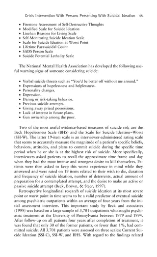 Crisis Intervention With Persons Presenting With Suicidal Ideation 45
• Firestone Assessment of Self-Destructive Thoughts
• Modified Scale for Suicide Ideation
• Linehan Reasons for Living Scale
• Self-Monitoring Suicide Ideation Scale
• Scale for Suicide Ideation at Worst Point
• Lifetime Parasuicidal Count
• SADS Person Scale
• Suicide Potential Lethality Scale
The National Mental Health Association has developed the following use-
ful warning signs of someone considering suicide:
• Verbal suicide threats such as “You’d be better off without me around.”
• Expressions of hopelessness and helplessness.
• Personality changes.
• Depression.
• Daring or risk-taking behavior.
• Previous suicide attempts.
• Giving away prized possessions.
• Lack of interest in future plans.
• Gun ownership among the poor.
Two of the most useful evidence-based measures of suicide risk are the
Beck Hopelessness Scale (BHS) and the Scale for Suicide Ideation–Worst
(SSI-W). The latter 19-item scale is an interviewer-administered rating scale
that seems to accurately measure the magnitude of a patient’s specific beliefs,
behaviors, attitudes, and plans to commit suicide during the specific time
period when he or she is at the highest risk of suicide. More specifically,
interviewers asked patients to recall the approximate time frame and day
when they had the most intense and strongest desire to kill themselves. Pa-
tients were then asked to keep this worst experience in mind while they
answered and were rated on 19 items related to their wish to die, duration
and frequency of suicide ideation, number of deterrents, actual amount of
preparation for a contemplated attempt, and the desire to make an active or
passive suicide attempt (Beck, Brown, & Steer, 1997).
Retrospective longitudinal research of suicide ideation at its most severe
point or worst point in time seems to be a valid predictor of eventual suicide
among psychiatric outpatients within an average of four years from the ini-
tial assessment interview. This important study by Beck and associates
(1999) was based on a large sample of 3,701 outpatients who sought psychi-
atric treatment at the University of Pennsylvania between 1979 and 1994.
After follow-up on all patients four years after completion of treatment, it
was found that only 30 of the former patients, or fewer than 1%, had com-
mitted suicide. All 3,701 patients were assessed on three scales: Current Sui-
cide Ideation (SSI-C), SSI-W, and BHS. With regard to the findings related
 