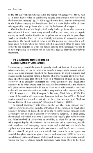 46 Overview
to the SSI-W: “Patients who scored in the higher risk category of SSI-W had
a 14 times higher odds of committing suicide than patients who scored in
the lower risk category” (p. 7). With regard to the BHS, patients who scored
in the highest category for hopelessness had a 6 times higher odds of com-
mitting suicide than patients who scored in the lower-risk category.
One implication of the longitudinal study is that patients who present at
outpatient clinics and community mental health centers may not be experi-
encing as much suicide ideation or hopelessness as they did in past days,
weeks, or months. Therefore, it is critically important to determine suicide
ideation at the worst point in time: when the person in crisis called a 24-
hour crisis hotline, when the person asked a significant other to drive him
or her to the hospital, or when the person arrived at the emergency room. It
is also imperative to monitor risk of suicide at regular intervals throughout
treatment.
Two Cautionary Notes Regarding
Suicide Lethality Assessment
Unfortunately, two of the most frequently cited risk factors of high suicide
intent—a history of one or more prior suicide attempts and a current suicide
plan—are often misunderstood. It has been obvious to most clinicians and
suicidologists that either having a history of a prior suicide attempt or hav-
ing a specific suicide plan should result in a prediction of high suicide risk.
However, it is critically important for crisis counselors and psychiatric
screeners to be made aware that the research demonstrates that the absence
of a prior suicide attempt should not be taken as an indication that the crisis
caller will not commit suicide or make a very serious lethal attempt (Clark,
1998; Fawcett et al., 1990; Kleespies & Dettmer, 2000; Maris, 1992). Re-
views of the suicide risk assessment literature indicate that 60% to 70% of
suicide completers complete suicide on their first attempt and “had no
known history of prior attempts” (Kleespies & Dettmer, 2000).
The second cautionary note relates to the fact that some patients may
well be ambivalent about suicide, untrusting of the clinician or psychiatric
screener, ashamed, or guarded and unwilling to share suicidal thoughts with
a stranger such as a crisis clinician or psychiatric screener. In other cases,
the suicidal individual may have a concrete and specific plan with location
and lethal method of suicide but be unwilling to share his or her thoughts
with anyone. Psychiatric screeners, intake workers, crisis counselors, psychi-
atric residents, and emergency room nurses and social workers should be
vigilant and cautious in suicide risk assessments, and should never assume
that a crisis caller or patient is not at suicide risk because he or she reports no
suicidal thoughts, wishes, or plans. Fawcett and associates (1990) in their re-
search found that a small group of depressed patients who committed suicide
within one year of clinical suicide assessment were more likely to be those
 