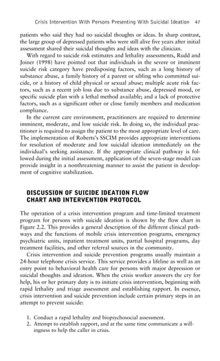 Crisis Intervention With Persons Presenting With Suicidal Ideation 47
patients who said they had no suicidal thoughts or ideas. In sharp contrast,
the large group of depressed patients who were still alive five years after initial
assessment shared their suicidal thoughts and ideas with the clinician.
With regard to suicide risk estimates and lethality assessments, Rudd and
Joiner (1998) have pointed out that individuals in the severe or imminent
suicide risk category have predisposing factors, such as a long history of
substance abuse, a family history of a parent or sibling who committed sui-
cide, or a history of child physical or sexual abuse; multiple acute risk fac-
tors, such as a recent job loss due to substance abuse, depressed mood, or
specific suicide plan with a lethal method available; and a lack of protective
factors, such as a significant other or close family members and medication
compliance.
In the current care environment, practitioners are required to determine
imminent, moderate, and low suicide risk. In doing so, the individual prac-
titioner is required to assign the patient to the most appropriate level of care.
The implementation of Roberts’s SSCIM provides appropriate interventions
for resolution of moderate and low suicidal ideation immediately on the
individual’s seeking assistance. If the appropriate clinical pathway is fol-
lowed during the initial assessment, application of the seven-stage model can
provide insight in a nonthreatening manner to assist the patient in develop-
ment of cognitive stabilization.
DISCUSSION OF SUICIDE IDEATION FLOW
CHART AND INTERVENTION PROTOCOL
The operation of a crisis intervention program and time-limited treatment
program for persons with suicide ideation is shown by the flow chart in
Figure 2.2. This provides a general description of the different clinical path-
ways and the functions of mobile crisis intervention programs, emergency
psychiatric units, inpatient treatment units, partial hospital programs, day
treatment facilities, and other referral sources in the community.
Crisis intervention and suicide prevention programs usually maintain a
24-hour telephone crisis service. This service provides a lifeline as well as an
entry point to behavioral health care for persons with major depression or
suicidal thoughts and ideation. When the crisis worker answers the cry for
help, his or her primary duty is to initiate crisis intervention, beginning with
rapid lethality and triage assessment and establishing rapport. In essence,
crisis intervention and suicide prevention include certain primary steps in an
attempt to prevent suicide:
1. Conduct a rapid lethality and biopsychosocial assessment.
2. Attempt to establish rapport, and at the same time communicate a will-
ingness to help the caller in crisis.
 