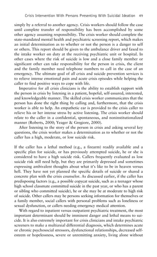Crisis Intervention With Persons Presenting With Suicidal Ideation 49
simply by a referral to another agency. Crisis workers should follow the case
until complete transfer of responsibility has been accomplished by some
other agency assuming responsibility. The crisis worker should complete the
state-mandated mental health and psychiatric screening report, which makes
an initial determination as to whether or not the person is a danger to self
or others. This report should be given to the ambulance driver and faxed to
the intake worker on duty at the receiving psychiatric unit or hospital. In
other cases where the risk of suicide is low and a close family member or
significant other can take responsibility for the person in crisis, the client
and the family member need telephone numbers to call in the case of an
emergency. The ultimate goal of all crisis and suicide prevention services is
to relieve intense emotional pain and acute crisis episodes while helping the
caller to find positive ways to cope with life.
Imperative for all crisis clinicians is the ability to establish rapport with
the person in crisis by listening in a patient, hopeful, self-assured, interested,
and knowledgeable manner. The skilled crisis worker communicates that the
person has done the right thing by calling and, furthermore, that the crisis
worker is able to help. An empathetic ear is provided to the crisis caller to
relieve his or her intense stress by active listening. The crisis worker should
relate to the caller in a confidential, spontaneous, and noninstitutionalized
manner (Roberts, 2000; Yeager & Gregiore, 2000).
After listening to the story of the person in crisis and asking several key
questions, the crisis worker makes a determination as to whether or not the
caller has a high, moderate, or low suicide risk.
If the caller has a lethal method (e.g., a firearm) readily available and a
specific plan for suicide, or has previously attempted suicide, he or she is
considered to have a high suicide risk. Callers frequently evaluated as low
suicide risk still need help, but they are primarily depressed and sometimes
expressing ambivalent thoughts about what it’s like to be in heaven versus
hell. They have not yet planned the specific details of suicide or shared a
concrete plan with the crisis counselor. As discussed earlier, if the caller has
predisposing factors (e.g., a possible copycat suicide, such as a teenager whose
high school classmate committed suicide in the past year, or who has a parent
or sibling who committed suicide), he or she may be at moderate to high risk
of suicide. Other callers may be persons seeking information for themselves or
a family member, social callers with personal problems such as loneliness or
sexual dysfunction, or callers needing emergency medical attention.
With regard to inpatient versus outpatient psychiatric treatment, the most
important determinant should be imminent danger and lethal means to sui-
cide. It is also extremely important for crisis clinicians and intake psychiatric
screeners to make a multiaxial differential diagnosis, which determines acute
or chronic psychosocial stressors, dysfunctional relationships, decreased self-
esteem or hopelessness, severe or unremitting anxiety, living alone without
 