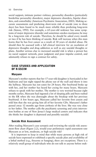 50 Overview
social support, intimate partner violence, personality disorders (particularly
borderline personality disorders), major depressive disorders, bipolar disor-
ders, and comorbidity (American Psychiatric Association, 2003). Making ac-
curate assessments and predicting short-term risk of suicide (one to three
days) has been found to be much more reliable than predicting long-term
risk (Simon, 1992). For example, a 65-year-old widower has some symp-
toms of major depressive disorder and sometimes smokes marijuana; he may
be a long-term risk of suicide. Therefore, he should be asked every month
or two if he has been thinking of suicide. Risk will increase when this man
learns that he has liver cancer as a result of 30 years of alcohol abuse. He
should then be assessed with a full clinical interview for an escalation of
depressive thoughts and drug addiction as well as any suicidal thoughts or
plans. Another serious clue to increased suicidal risk is when a person has
no social support network, poor judgment and poor impulse control, and
adamantly refuses to sign a contract for safety.
CASE STUDIES AND APPLICATION
OF R-SSCIM
Maryann
Maryann’s mother reports that her 17-year-old daughter is barricaded in her
bedroom and last night ripped the phone out of the wall and threw it into
the hallway. Maryann has not eaten for 24 hours. Her boyfriend broke up
with her, and her mother has heard her crying for many hours. Maryann
refuses to speak with her mother. The mother is very worried because eight
months earlier, Maryann had ingested a lot of sleeping pills and been rushed
to the ER when she was distraught about the breakup with her previous
boyfriend. A few hours ago, Maryann called her favorite first cousin and
told him that she was giving him all of her favorite CDs. Maryann’s father
passed away 12 months ago from cirrhosis of the liver. She was very close
to her father. The mother calls the psychiatric screening and crisis interven-
tion hotline at one of New Jersey’s large medical centers and indicates that
she thinks her daughter is depressed and possibly suicidal.
Suicide Risk Assessment
After reading Maryann’s case synopsis and reviewing the suicide risk assess-
ment flow chart (Figure 2.2), would your preliminary rapid assessment rate
Maryann as at low, moderate, or high suicide risk?
It is important to keep in mind that while many persons at high risk of
suicide have expressed or exhibited a specific suicide plan and availability of
a lethal method (e.g., firearms or hanging), there are exceptions. There is a
relatively small group of individuals who do not talk to anyone before mak-
 