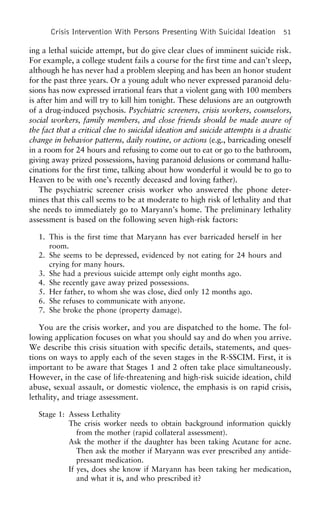 Crisis Intervention With Persons Presenting With Suicidal Ideation 51
ing a lethal suicide attempt, but do give clear clues of imminent suicide risk.
For example, a college student fails a course for the first time and can’t sleep,
although he has never had a problem sleeping and has been an honor student
for the past three years. Or a young adult who never expressed paranoid delu-
sions has now expressed irrational fears that a violent gang with 100 members
is after him and will try to kill him tonight. These delusions are an outgrowth
of a drug-induced psychosis. Psychiatric screeners, crisis workers, counselors,
social workers, family members, and close friends should be made aware of
the fact that a critical clue to suicidal ideation and suicide attempts is a drastic
change in behavior patterns, daily routine, or actions (e.g., barricading oneself
in a room for 24 hours and refusing to come out to eat or go to the bathroom,
giving away prized possessions, having paranoid delusions or command hallu-
cinations for the first time, talking about how wonderful it would be to go to
Heaven to be with one’s recently deceased and loving father).
The psychiatric screener crisis worker who answered the phone deter-
mines that this call seems to be at moderate to high risk of lethality and that
she needs to immediately go to Maryann’s home. The preliminary lethality
assessment is based on the following seven high-risk factors:
1. This is the first time that Maryann has ever barricaded herself in her
room.
2. She seems to be depressed, evidenced by not eating for 24 hours and
crying for many hours.
3. She had a previous suicide attempt only eight months ago.
4. She recently gave away prized possessions.
5. Her father, to whom she was close, died only 12 months ago.
6. She refuses to communicate with anyone.
7. She broke the phone (property damage).
You are the crisis worker, and you are dispatched to the home. The fol-
lowing application focuses on what you should say and do when you arrive.
We describe this crisis situation with specific details, statements, and ques-
tions on ways to apply each of the seven stages in the R-SSCIM. First, it is
important to be aware that Stages 1 and 2 often take place simultaneously.
However, in the case of life-threatening and high-risk suicide ideation, child
abuse, sexual assault, or domestic violence, the emphasis is on rapid crisis,
lethality, and triage assessment.
Stage 1: Assess Lethality
The crisis worker needs to obtain background information quickly
from the mother (rapid collateral assessment).
Ask the mother if the daughter has been taking Acutane for acne.
Then ask the mother if Maryann was ever prescribed any antide-
pressant medication.
If yes, does she know if Maryann has been taking her medication,
and what it is, and who prescribed it?
 