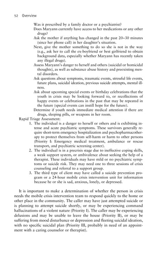 52 Overview
Was it prescribed by a family doctor or a psychiatrist?
Does Maryann currently have access to her medications or any other
drugs?
Ask the mother if anything has changed in the past 20–30 minutes
(since her phone call) in her daughter’s situation.
Next, give the mother something to do so she is not in the way
(e.g., ask her to call the ex-boyfriend or best girlfriend to obtain
background data, especially whether Maryann has recently taken
any illegal drugs).
Assess Maryann’s danger to herself and others (suicidal or homicidal
thoughts), as well as substance abuse history and preexisting men-
tal disorders.
Ask questions about symptoms, traumatic events, stressful life events,
future plans, suicidal ideation, previous suicide attempts, mental ill-
ness.
Ask about upcoming special events or birthday celebrations that the
youth in crisis may be looking forward to, or recollections of
happy events or celebrations in the past that may be repeated in
the future (special events can instill hope for the future).
Determine if youth needs immediate medical attention if there are
drugs, sleeping pills, or weapons in her room.
Rapid Triage Assessment:
1. The individual is a danger to herself or others and is exhibiting in-
tense and acute psychiatric symptoms. These survivors generally re-
quire short-term emergency hospitalization and psychopharmacother-
apy to protect themselves from self-harm or harm to other persons
(Priority I: Emergency medical treatment, ambulance or rescue
transport, and psychiatric screening center).
2. The individual is in a precrisis stage due to ineffective coping skills,
a weak support system, or ambivalence about seeking the help of a
therapist. These individuals may have mild or no psychiatric symp-
toms or suicide risk. They may need one to three sessions of crisis
counseling and referral to a support group.
3. The third type of client may have called a suicide prevention pro-
gram or a 24-hour mobile crisis intervention unit for information
because he or she is sad, anxious, lonely, or depressed.
It is important to make a determination of whether the person in crisis
needs the mobile crisis intervention team to respond quickly to the home or
other place in the community. The caller may have just attempted suicide or
is planning to attempt suicide shortly, or may be experiencing command
hallucinations of a violent nature (Priority I). The caller may be experiencing
delusions and may be unable to leave the house (Priority II), or may be
suffering from mood disturbance or depression and fleeting suicidal ideation,
with no specific suicidal plan (Priority III, probably in need of an appoint-
ment with a caring counselor or therapist).
 
