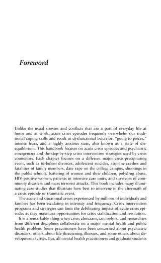 Foreword
Unlike the usual stresses and conflicts that are a part of everyday life at
home and at work, acute crisis episodes frequently overwhelm our tradi-
tional coping skills and result in dysfunctional behavior, “going to pieces,”
intense fears, and a highly anxious state, also known as a state of dis-
equilibrium. This handbook focuses on acute crisis episodes and psychiatric
emergencies and the step-by-step crisis intervention strategies used by crisis
counselors. Each chapter focuses on a different major crisis-precipitating
event, such as turbulent divorces, adolescent suicides, airplane crashes and
fatalities of family members, date rape on the college campus, shootings in
the public schools, battering of women and their children, polydrug abuse,
HIV-positive women, patients in intensive care units, and survivors of com-
munity disasters and mass terrorist attacks. This book includes many illumi-
nating case studies that illustrate how best to intervene in the aftermath of
a crisis episode or traumatic event.
The acute and situational crises experienced by millions of individuals and
families has been escalating in intensity and frequency. Crisis intervention
programs and strategies can limit the debilitating impact of acute crisis epi-
sodes as they maximize opportunities for crisis stabilization and resolution.
It is a remarkable thing when crisis clinicians, counselors, and researchers
from different disciplines collaborate on a major mental health and public
health problem. Some practitioners have been concerned about psychiatric
disorders, others about life-threatening illnesses, and some others about de-
velopmental crises. But, all mental health practitioners and graduate students
 