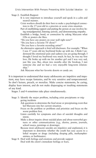 Crisis Intervention With Persons Presenting With Suicidal Ideation 53
Stage 2: Establish Rapport
It is very important to introduce yourself and speak in a calm and
neutral manner.
Crisis workers should do their best to make a psychological connec-
tion to the 17-year-old in a precrisis or acute crisis situation.
Part of establishing rapport and putting the person at ease involves be-
ing nonjudgmental, listening actively, and demonstrating empathy.
Establish a bridge, bond, or connection by asking Maryann what
CDs or posters she likes.
“Do you have any posters on your wall right now?”
“Do you have a favorite TV show?”
“Do you have a favorite recording artist?”
An alternative approach is brief self-disclosure. For example: “When
I was 17 years old my boyfriend broke up with me. I think I un-
derstand the emotional pain and sadness you are going through. I
thought I loved my boyfriend very much. In fact, he was my first
love. He broke up with me for another girl and I was very sad,
just like you. But, about two months after the breakup, I met
someone else and we had a very enjoyable long-term relation-
ship.”
Ask Maryann what her favorite deserts or candy are.
It is important to understand that many adolescents are impulsive and impa-
tient, may have escape fantasies, and be very sensitive and temperamental.
So don’t lecture, preach, or moralize. Make concise statements, be caring,
display keen interest, and do not make disparaging or insulting statements
of any kind.
Stages 3 and 4 sometimes take place simultaneously.
Stage 3: Identify the major problem, including crisis precipitants or trig-
gering incidents
Ask questions to determine the final straw or precipitating event that
led Maryann into her current situation.
Focus on the problem or problems and prioritize and focus on the
worst problem first.
Listen carefully for symptoms and clues of suicidal thoughts and
intent.
Make a direct inquiry about suicidal plans and about nonverbal ges-
tures or other communications (e.g., diaries, poems, journals,
school essays, paintings or drawings).
Because most adolescent suicides are impulsive and unplanned, it is
important to determine whether the youth has easy access to a
lethal weapon or drugs (including sleeping pills, methamphet-
amines, or barbituates).
Stage 4: Deal with feelings and emotions and provide support
Deal with the client’s immediate feelings or fears.
 