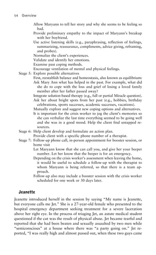 54 Overview
Allow Maryann to tell her story and why she seems to be feeling so
bad.
Provide preliminary empathy to the impact of Maryann’s breakup
with her boyfriend.
Use active listening skills (e.g., paraphrasing, reflection of feelings,
summarizing, reassurance, compliments, advice giving, reframing,
and probes).
Normalize the client’s experiences.
Validate and identify her emotions.
Examine past coping methods.
Encourage ventilation of mental and physical feelings.
Stage 5: Explore possible alternatives
First, reestablish balance and homeostasis, also known as equilibrium:
Ask Mary Ann what has helped in the past. For example, what did
she do to cope with the loss and grief of losing a loved family
member after her father passed away?
Integrate solution-based therapy (e.g., full or partial Miracle question).
Ask her about bright spots from her past (e.g., hobbies, birthday
celebrations, sports successes, academic successes, vacations).
Mutually explore and suggest new coping options and alternatives.
It is important for the crisis worker to jog the client’s memories so
she can verbalize the last time everything seemed to be going well
and she was in a good mood. Help the client find untapped re-
sources.
Stage 6: Help client develop and formulate an action plan.
Provide client with a specific phone number of a therapist.
Stage 7: Follow-up phone call, in-person appointment for booster session, or
home visit
Let Maryann know that she can call you, and give her your beeper
number. Let her know that the beeper is for an emergency.
Depending on the crisis worker’s assessment when leaving the home,
it would be useful to schedule a follow-up with the therapist to
whom Maryann is being referred, so that there is a team ap-
proach.
Follow-up also may include a booster session with the crisis worker
scheduled for one week or 30 days later.
Jeanette
Jeanette introduced herself in the session by saying “My name is Jeanette,
but everyone calls me Jet.” She is a 27-year-old female who presented to the
hospital emergency department seeking treatment for a severe laceration
above her right eye. In the process of triaging Jet, an astute medical student
questioned if the cut was the result of physical abuse. Jet became tearful and
reported that she had been beaten and sexually assaulted by two men while
“semiconscious” at a house where there was “a party going on.” Jet re-
ported, “I was really high and almost passed out, when these two guys came
 