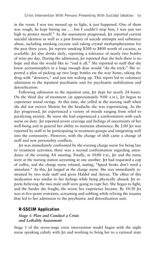 Crisis Intervention With Persons Presenting With Suicidal Ideation 55
in the room. I was too messed up to fight, it just happened. One of them
was rough, he kept hitting me . . . but I couldn’t stop him, I was just too
high to protect myself.” As the assessment progressed, Jet reported current
suicidal ideation as well as a past history of suicide attempts and substance
abuse, including smoking cocaine and taking crystal methamphetamine for
the past three years. Jet reports smoking $300 to $800 worth of cocaine, as
available. Jet also drinks daily, reporting a tolerance of nearly two bottles
of wine per day. During the admission, Jet reported that she feels there is no
hope and that she would like to “end it all.” She reported to staff that she
knew acetaminophen in a large enough dose would “do the trick.” She re-
ported a plan of picking up two large bottles on the way home, taking the
drug with “downers,” and just not waking up. This report led to voluntary
admission to the inpatient psychiatric unit for psychiatric stabilization and
detoxification.
Following admission to the inpatient unit, Jet slept for nearly 24 hours.
On the third day of treatment (at approximately 9:00 A.M.), Jet began to
experience mood swings. At this time, she yelled at the nursing staff when
she did not receive Motrin for the headache she was experiencing. As the
day progressed, Jet experienced a variety of moods ranging from relief to
paralyzing anxiety. By noon she had experienced a confrontation with each
nurse on duty. Jet reported severe cravings and feelings of uncertainty of her
well-being and in general her ability to maintain abstinence. By 2:00 Jet was
reported by staff to be participating in treatment groups and integrating well
into the community. However, with the change of shift came a change of
staff and new personality conflicts.
Jet was immediately confronted by the evening charge nurse for being late
to treatment activities; there was a second confrontation regarding atten-
dance of the evening AA meeting. Finally, at 10:00 P.M., Jet and the nurse
were at the nursing station screaming at one another. Jet had requested a cup
of coffee, and the charge nurse refused, stating, “Speed freaks don’t need a
stimulant.” At this, Jet lunged at the charge nurse. She was immediately re-
strained by two male staff and given Haldol and Ativan. The effect of this
medication was similar to her feelings while being physically abused. Jet re-
ports believing the two male staff were going to rape her. She began to fight,
and the harder she fought, the worse her experience became. By 10:30 Jet
was in five-point restraints, screaming and sobbing while reliving the trauma
that led to her admission to the psychiatric and detoxification unit.
R-SSCIM Application
Stage 1: Plan and Conduct a Crisis
and Lethality Assessment
Stage 1 of the seven-stage crisis intervention model began with the night
nurse speaking calmly with Jet and working to bring her to a rational state
 