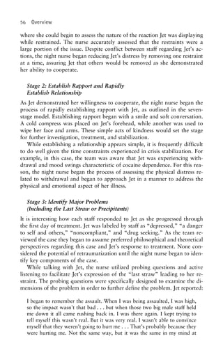 56 Overview
where she could begin to assess the nature of the reaction Jet was displaying
while restrained. The nurse accurately assessed that the restraints were a
large portion of the issue. Despite conflict between staff regarding Jet’s ac-
tions, the night nurse began reducing Jet’s distress by removing one restraint
at a time, assuring Jet that others would be removed as she demonstrated
her ability to cooperate.
Stage 2: Establish Rapport and Rapidly
Establish Relationship
As Jet demonstrated her willingness to cooperate, the night nurse began the
process of rapidly establishing rapport with Jet, as outlined in the seven-
stage model. Establishing rapport began with a smile and soft conversation.
A cold compress was placed on Jet’s forehead, while another was used to
wipe her face and arms. These simple acts of kindness would set the stage
for further investigation, treatment, and stabilization.
While establishing a relationship appears simple, it is frequently difficult
to do well given the time constraints experienced in crisis stabilization. For
example, in this case, the team was aware that Jet was experiencing with-
drawal and mood swings characteristic of cocaine dependence. For this rea-
son, the night nurse began the process of assessing the physical distress re-
lated to withdrawal and began to approach Jet in a manner to address the
physical and emotional aspect of her illness.
Stage 3: Identify Major Problems
(Including the Last Straw or Precipitants)
It is interesting how each staff responded to Jet as she progressed through
the first day of treatment. Jet was labeled by staff as “depressed,” “a danger
to self and others,” “noncompliant,” and “drug seeking.” As the team re-
viewed the case they began to assume preferred philosophical and theoretical
perspectives regarding this case and Jet’s response to treatment. None con-
sidered the potential of retraumatization until the night nurse began to iden-
tify key components of the case.
While talking with Jet, the nurse utilized probing questions and active
listening to facilitate Jet’s expression of the “last straw” leading to her re-
straint. The probing questions were specifically designed to examine the di-
mensions of the problem in order to further define the problem. Jet reported:
I began to remember the assault. When I was being assaulted, I was high,
so the impact wasn’t that bad . . . but when those two big male staff held
me down it all came rushing back in. I was there again. I kept trying to
tell myself this wasn’t real. But it was very real. I wasn’t able to convince
myself that they weren’t going to hurt me . . . That’s probably because they
were hurting me. Not the same way, but it was the same in my mind at
 