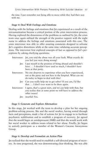 Crisis Intervention With Persons Presenting With Suicidal Ideation 57
the time. I just remember not being able to move while they had their way
with me.
Stage 4: Deal With Feelings and Emotions
Dealing with the feelings and emotions that Jet experienced as a result of the
retraumatization became a critical portion of the crisis intervention process.
Having explored the dimensions of the problems as outlined by Jet, the crisis
team once again utilized the strength of the positive rapport with the night
nurse to address the feelings and emotions associated with this case. The
crisis intervenor was able to offer assuring comments designed to reframe
Jet’s cognitive distortions while at the same time validating accurate percep-
tions. The intervenor first explored concepts of fact as opposed to Jet’s per-
ceptions by asking clarifying questions:
Intervenor: Jet, you said the abuse was all your fault. What exactly do
you feel you were doing wrong?
Jet: I put myself in the position of being abused and shouldn’t
have . . . I shouldn’t have used so much, I shouldn’t have
been at that party.
Intervenor: No one deserves to experience what you have experienced,
not at the party and not here in the hospital. What can we
do today to begin to deal with this?
Jet: Can you really help me to get sober? If you can, I’d like
that . . . I don’t ever want to be there again.
Intervenor: I agree, that’s a great start, and we can help with that, but
you realize that at some point we will have to address the
other issues?
Jet: (tearful) Yes.
Stage 5: Generate and Explore Alternatives
In this stage, Jet worked with the team to develop a plan for her ongoing
problem-solving process. She and the social worker, having sorted through
facts and perceptions, made a list of actions for Jet to engage in to facilitate
psychiatric stabilization and to establish a program of recovery. Jet agreed
that she would begin an antidepressant (SSRI) and that she would work with
her social worker to address issues related to her abuse. Finally, Jet began
to actively participate as a member of the Women’s Cocaine Anonymous
Group.
Stage 6: Develop and Formulate an Action Plan
Jet realized that she would need to establish a self-directed program of recov-
ery. As time progressed, she was demonstrating clear thinking. She was able
 