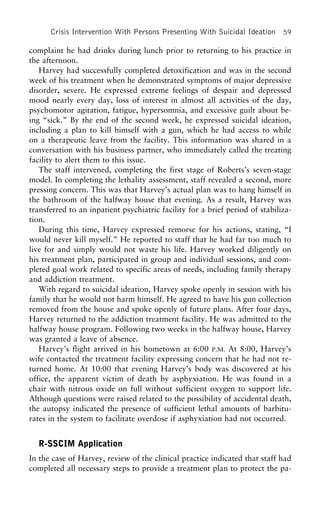 Crisis Intervention With Persons Presenting With Suicidal Ideation 59
complaint he had drinks during lunch prior to returning to his practice in
the afternoon.
Harvey had successfully completed detoxification and was in the second
week of his treatment when he demonstrated symptoms of major depressive
disorder, severe. He expressed extreme feelings of despair and depressed
mood nearly every day, loss of interest in almost all activities of the day,
psychomotor agitation, fatigue, hypersomnia, and excessive guilt about be-
ing “sick.” By the end of the second week, he expressed suicidal ideation,
including a plan to kill himself with a gun, which he had access to while
on a therapeutic leave from the facility. This information was shared in a
conversation with his business partner, who immediately called the treating
facility to alert them to this issue.
The staff intervened, completing the first stage of Roberts’s seven-stage
model. In completing the lethality assessment, staff revealed a second, more
pressing concern. This was that Harvey’s actual plan was to hang himself in
the bathroom of the halfway house that evening. As a result, Harvey was
transferred to an inpatient psychiatric facility for a brief period of stabiliza-
tion.
During this time, Harvey expressed remorse for his actions, stating, “I
would never kill myself.” He reported to staff that he had far too much to
live for and simply would not waste his life. Harvey worked diligently on
his treatment plan, participated in group and individual sessions, and com-
pleted goal work related to specific areas of needs, including family therapy
and addiction treatment.
With regard to suicidal ideation, Harvey spoke openly in session with his
family that he would not harm himself. He agreed to have his gun collection
removed from the house and spoke openly of future plans. After four days,
Harvey returned to the addiction treatment facility. He was admitted to the
halfway house program. Following two weeks in the halfway house, Harvey
was granted a leave of absence.
Harvey’s flight arrived in his hometown at 6:00 P.M. At 8:00, Harvey’s
wife contacted the treatment facility expressing concern that he had not re-
turned home. At 10:00 that evening Harvey’s body was discovered at his
office, the apparent victim of death by asphyxiation. He was found in a
chair with nitrous oxide on full without sufficient oxygen to support life.
Although questions were raised related to the possibility of accidental death,
the autopsy indicated the presence of sufficient lethal amounts of barbitu-
rates in the system to facilitate overdose if asphyxiation had not occurred.
R-SSCIM Application
In the case of Harvey, review of the clinical practice indicated that staff had
completed all necessary steps to provide a treatment plan to protect the pa-
 