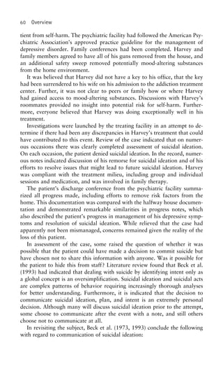 60 Overview
tient from self-harm. The psychiatric facility had followed the American Psy-
chiatric Association’s approved practice guideline for the management of
depressive disorder. Family conferences had been completed. Harvey and
family members agreed to have all of his guns removed from the house, and
an additional safety sweep removed potentially mood-altering substances
from the home environment.
It was believed that Harvey did not have a key to his office, that the key
had been surrendered to his wife on his admission to the addiction treatment
center. Further, it was not clear to peers or family how or where Harvey
had gained access to mood-altering substances. Discussions with Harvey’s
roommates provided no insight into potential risk for self-harm. Further-
more, everyone believed that Harvey was doing exceptionally well in his
treatment.
Investigations were launched by the treating facility in an attempt to de-
termine if there had been any discrepancies in Harvey’s treatment that could
have contributed to this event. Review of the case indicated that on numer-
ous occasions there was clearly completed assessment of suicidal ideation.
On each occasion, the patient denied suicidal ideation. In the record, numer-
ous notes indicated discussion of his remorse for suicidal ideation and of his
efforts to resolve issues that might lead to future suicidal ideation. Harvey
was compliant with the treatment milieu, including group and individual
sessions and medication, and was involved in family therapy.
The patient’s discharge conference from the psychiatric facility summa-
rized all progress made, including efforts to remove risk factors from the
home. This documentation was compared with the halfway house documen-
tation and demonstrated remarkable similarities in progress notes, which
also described the patient’s progress in management of his depressive symp-
toms and resolution of suicidal ideation. While relieved that the case had
apparently not been mismanaged, concerns remained given the reality of the
loss of this patient.
In assessment of the case, some raised the question of whether it was
possible that the patient could have made a decision to commit suicide but
have chosen not to share this information with anyone. Was it possible for
the patient to hide this from staff? Literature review found that Beck et al.
(1993) had indicated that dealing with suicide by identifying intent only as
a global concept is an oversimplification. Suicidal ideation and suicidal acts
are complex patterns of behavior requiring increasingly thorough analyses
for better understanding. Furthermore, it is indicated that the decision to
communicate suicidal ideation, plan, and intent is an extremely personal
decision. Although many will discuss suicidal ideation prior to the attempt,
some choose to communicate after the event with a note, and still others
choose not to communicate at all.
In revisiting the subject, Beck et al. (1973, 1993) conclude the following
with regard to communication of suicidal ideation:
 