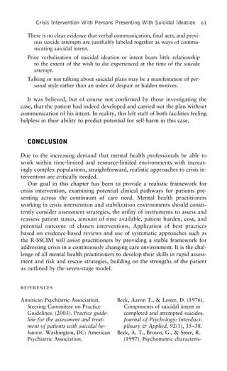 Crisis Intervention With Persons Presenting With Suicidal Ideation 61
There is no clear evidence that verbal communication, final acts, and previ-
ous suicide attempts are justifiably labeled together as ways of commu-
nicating suicidal intent.
Prior verbalization of suicidal ideation or intent bears little relationship
to the extent of the wish to die experienced at the time of the suicide
attempt.
Talking or not talking about suicidal plans may be a manifestation of per-
sonal style rather than an index of despair or hidden motives.
It was believed, but of course not confirmed by those investigating the
case, that the patient had indeed developed and carried out the plan without
communication of his intent. In reality, this left staff of both facilities feeling
helpless in their ability to predict potential for self-harm in this case.
CONCLUSION
Due to the increasing demand that mental health professionals be able to
work within time-limited and resource-limited environments with increas-
ingly complex populations, straightforward, realistic approaches to crisis in-
tervention are critically needed.
Our goal in this chapter has been to provide a realistic framework for
crisis intervention, examining potential clinical pathways for patients pre-
senting across the continuum of care need. Mental health practitioners
working in crisis intervention and stabilization environments should consis-
tently consider assessment strategies, the utility of instruments to assess and
reassess patient status, amount of time available, patient burden, cost, and
potential outcome of chosen interventions. Application of best practices
based on evidence-based reviews and use of systematic approaches such as
the R-SSCIM will assist practitioners by providing a stable framework for
addressing crisis in a continuously changing care environment. It is the chal-
lenge of all mental health practitioners to develop their skills in rapid assess-
ment and risk and rescue strategies, building on the strengths of the patient
as outlined by the seven-stage model.
REFERENCES
American Psychiatric Association, Beck, Aaron T., & Lester, D. (1976).
Components of suicidal intent inSteering Committee on Practice
Guidelines. (2003). Practice guide- completed and attempted suicides.
Journal of Psychology: Interdisci-line for the assessment and treat-
ment of patients with suicidal be- plinary & Applied, 92(1), 35–38.
Beck, A. T., Brown, G., & Steer, R.havior. Washington, DC: American
Psychiatric Association. (1997). Psychometric characteris-
 