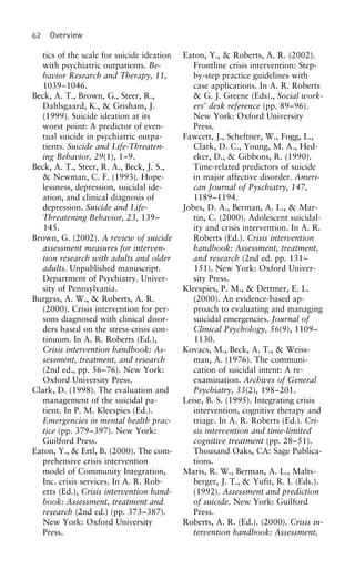 62 Overview
tics of the scale for suicide ideation Eaton, Y., & Roberts, A. R. (2002).
Frontline crisis intervention: Step-with psychiatric outpatients. Be-
havior Research and Therapy, 11, by-step practice guidelines with
case applications. In A. R. Roberts1039–1046.
Beck, A. T., Brown, G., Steer, R., & G. J. Greene (Eds)., Social work-
ers’ desk reference (pp. 89–96).Dahlsgaard, K., & Grisham, J.
(1999). Suicide ideation at its New York: Oxford University
Press.worst point: A predictor of even-
tual suicide in psychiatric outpa- Fawcett, J., Scheftner, W., Fogg, L.,
Clark, D. C., Young, M. A., Hed-tients. Suicide and Life-Threaten-
ing Behavior, 29(1), 1–9. eker, D., & Gibbons, R. (1990).
Time-related predictors of suicideBeck, A. T., Steer, R. A., Beck, J. S.,
& Newman, C. F. (1993). Hope- in major affective disorder. Ameri-
can Journal of Pyschiatry, 147,lessness, depression, suicidal ide-
ation, and clinical diagnosis of 1189–1194.
Jobes, D. A., Berman, A. L., & Mar-depression. Suicide and Life-
Threatening Behavior, 23, 139– tin, C. (2000). Adolescent suicidal-
ity and crisis intervention. In A. R.145.
Brown, G. (2002). A review of suicide Roberts (Ed.). Crisis intervention
handbook: Assessment, treatment,assessment measures for interven-
tion research with adults and older and research (2nd ed. pp. 131–
151). New York: Oxford Univer-adults. Unpublished manuscript.
Department of Psychiatry. Univer- sity Press.
Kleespies, P. M., & Dettmer, E. L.sity of Pennsylvania.
Burgess, A. W., & Roberts, A. R. (2000). An evidence-based ap-
proach to evaluating and managing(2000). Crisis intervention for per-
sons diagnosed with clinical disor- suicidal emergencies. Journal of
Clinical Psychology, 56(9), 1109–ders based on the stress-crisis con-
tinuum. In A. R. Roberts (Ed.), 1130.
Kovacs, M., Beck, A. T., & Weiss-Crisis intervention handbook: As-
sessment, treatment, and research man, A. (1976). The communi-
cation of suicidal intent: A re-(2nd ed., pp. 56–76). New York:
Oxford University Press. examination. Archives of General
Psychiatry, 33(2), 198–201.Clark, D. (1998). The evaluation and
management of the suicidal pa- Leise, B. S. (1995). Integrating crisis
intervention, cognitive therapy andtient. In P. M. Kleespies (Ed.).
Emergencies in mental health prac- triage. In A. R. Roberts (Ed.). Cri-
sis intervention and time-limitedtice (pp. 379–397). New York:
Guilford Press. cognitive treatment (pp. 28–51).
Thousand Oaks, CA: Sage Publica-Eaton, Y., & Ertl, B. (2000). The com-
prehensive crisis intervention tions.
Maris, R. W., Berman, A. L., Malts-model of Community Integration,
Inc. crisis services. In A. R. Rob- berger, J. T., & Yufit, R. I. (Eds.).
(1992). Assessment and predictionerts (Ed.), Crisis intervention hand-
book: Assessment, treatment and of suicide. New York: Guilford
Press.research (2nd ed.) (pp. 373–387).
New York: Oxford University Roberts, A. R. (Ed.). (2000). Crisis in-
tervention handbook: Assessment,Press.
 