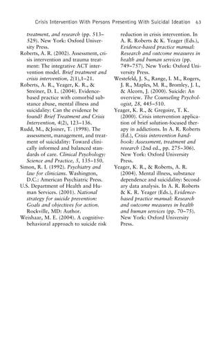 Crisis Intervention With Persons Presenting With Suicidal Ideation 63
treatment, and research (pp. 513– reduction in crisis intervention. In
A. R. Roberts & K. Yeager (Eds.),529). New York: Oxford Univer-
sity Press. Evidence-based practice manual:
Research and outcome measures inRoberts, A. R. (2002). Assessment, cri-
sis intervention and trauma treat- health and human services (pp.
749–757). New York: Oxford Uni-ment: The integrative ACT inter-
vention model. Brief treatment and versity Press.
Westefeld, J. S., Range, I. M., Rogers,crisis intervention, 2(1),1–21.
Roberts, A. R., Yeager, K. R., & J. R., Maples, M. R., Bromley, J. I.,
& Alcorn, J. (2000). Suicide: AnStreiner, D. L. (2004). Evidence-
based practice with comorbid sub- overview. The Counseling Psychol-
ogist, 28, 445–510.stance abuse, mental illness and
suicidality: Can the evidence be Yeager, K. R., & Gregoire, T. K.
(2000). Crisis intervention applica-found? Brief Treatment and Crisis
Intervention, 4(2), 123–136. tion of brief solution-focused ther-
apy in addictions. In A. R. RobertsRudd, M., &Joiner, T. (1998). The
assessment, management, and treat- (Ed.), Crisis intervention hand-
book: Assessment, treatment andment of suicidality: Toward clini-
cally informed and balanced stan- research (2nd ed., pp. 275–306).
New York: Oxford Universitydards of care. Clinical Psychology:
Science and Practice, 5, 135–150. Press.
Yeager, K. R., & Roberts, A. R.Simon, R. I. (1992). Psychiatry and
law for clinicians. Washington, (2004). Mental illness, substance
dependence and suicidality: Second-D.C.: American Psychiatric Press.
U.S. Department of Health and Hu- ary data analysis. In A. R. Roberts
& K. R. Yeager (Eds.), Evidence-man Services. (2001). National
strategy for suicide prevention: based practice manual: Research
and outcome measures in healthGoals and objectives for action.
Rockville, MD: Author. and human services (pp. 70–75).
New York: Oxford UniversityWeishaar, M. E. (2004). A cognitive-
behavioral approach to suicide risk Press.
 