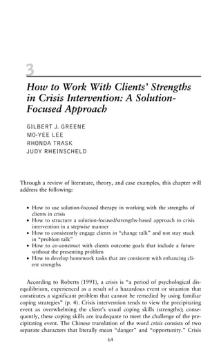 3
How to Work With Clients’ Strengths
in Crisis Intervention: A Solution-
Focused Approach
GILBERT J. GREENE
MO-YEE LEE
RHONDA TRASK
JUDY RHEINSCHELD
Through a review of literature, theory, and case examples, this chapter will
address the following:
• How to use solution-focused therapy in working with the strengths of
clients in crisis
• How to structure a solution-focused/strengths-based approach to crisis
intervention in a stepwise manner
• How to consistently engage clients in “change talk” and not stay stuck
in “problem talk”
• How to co-construct with clients outcome goals that include a future
without the presenting problem
• How to develop homework tasks that are consistent with enhancing cli-
ent strengths
According to Roberts (1991), a crisis is “a period of psychological dis-
equilibrium, experienced as a result of a hazardous event or situation that
constitutes a significant problem that cannot be remedied by using familiar
coping strategies” (p. 4). Crisis intervention tends to view the precipitating
event as overwhelming the client’s usual coping skills (strengths); conse-
quently, these coping skills are inadequate to meet the challenge of the pre-
cipitating event. The Chinese translation of the word crisis consists of two
separate characters that literally mean “danger” and “opportunity.” Crisis
64
 
