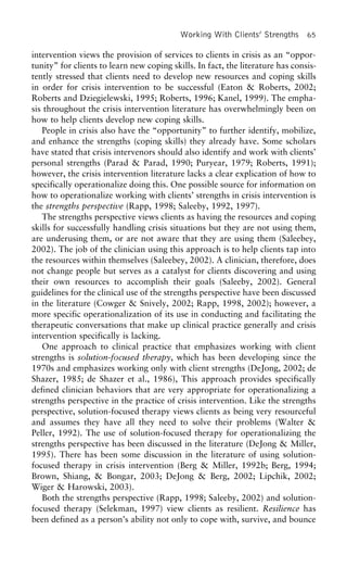 Working With Clients’ Strengths 65
intervention views the provision of services to clients in crisis as an “oppor-
tunity” for clients to learn new coping skills. In fact, the literature has consis-
tently stressed that clients need to develop new resources and coping skills
in order for crisis intervention to be successful (Eaton & Roberts, 2002;
Roberts and Dziegielewski, 1995; Roberts, 1996; Kanel, 1999). The empha-
sis throughout the crisis intervention literature has overwhelmingly been on
how to help clients develop new coping skills.
People in crisis also have the “opportunity” to further identify, mobilize,
and enhance the strengths (coping skills) they already have. Some scholars
have stated that crisis intervenors should also identify and work with clients’
personal strengths (Parad & Parad, 1990; Puryear, 1979; Roberts, 1991);
however, the crisis intervention literature lacks a clear explication of how to
specifically operationalize doing this. One possible source for information on
how to operationalize working with clients’ strengths in crisis intervention is
the strengths perspective (Rapp, 1998; Saleeby, 1992, 1997).
The strengths perspective views clients as having the resources and coping
skills for successfully handling crisis situations but they are not using them,
are underusing them, or are not aware that they are using them (Saleebey,
2002). The job of the clinician using this approach is to help clients tap into
the resources within themselves (Saleebey, 2002). A clinician, therefore, does
not change people but serves as a catalyst for clients discovering and using
their own resources to accomplish their goals (Saleeby, 2002). General
guidelines for the clinical use of the strengths perspective have been discussed
in the literature (Cowger & Snively, 2002; Rapp, 1998, 2002); however, a
more specific operationalization of its use in conducting and facilitating the
therapeutic conversations that make up clinical practice generally and crisis
intervention specifically is lacking.
One approach to clinical practice that emphasizes working with client
strengths is solution-focused therapy, which has been developing since the
1970s and emphasizes working only with client strengths (DeJong, 2002; de
Shazer, 1985; de Shazer et al., 1986), This approach provides specifically
defined clinician behaviors that are very appropriate for operationalizing a
strengths perspective in the practice of crisis intervention. Like the strengths
perspective, solution-focused therapy views clients as being very resourceful
and assumes they have all they need to solve their problems (Walter &
Peller, 1992). The use of solution-focused therapy for operationalizing the
strengths perspective has been discussed in the literature (DeJong & Miller,
1995). There has been some discussion in the literature of using solution-
focused therapy in crisis intervention (Berg & Miller, 1992b; Berg, 1994;
Brown, Shiang, & Bongar, 2003; DeJong & Berg, 2002; Lipchik, 2002;
Wiger & Harowski, 2003).
Both the strengths perspective (Rapp, 1998; Saleeby, 2002) and solution-
focused therapy (Selekman, 1997) view clients as resilient. Resilience has
been defined as a person’s ability not only to cope with, survive, and bounce
 