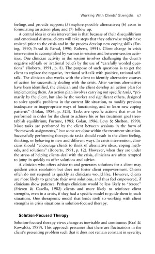 Working With Clients’ Strengths 67
feelings and provide support; (5) explore possible alternatives; (6) assist in
formulating an action plan; and (7) follow up.
A central idea in crisis intervention is that because of their disequilibrium
and emotional distress, clients will take steps that they otherwise might have
resisted prior to the crisis and in the process develop new coping skills (Ew-
ing, 1990; Parad & Parad, 1990; Roberts, 1991). Client change in crisis
intervention is accomplished by various in-session and between-session activ-
ities. One clinician activity in the session involves challenging the client’s
negative self-talk or irrational beliefs by the use of “carefully worded ques-
tions” (Roberts, 1991, p. 8). The purpose of such questions is to get the
client to replace the negative, irrational self-talk with positive, rational self-
talk. The clinician also works with the client to identify alternative courses
of action for successfully dealing with the crisis. After various alternatives
have been identified, the clinician and the client develop an action plan for
implementing them. An action plan involves carrying out specific tasks, “pri-
marily by the client, but also by the worker and significant others, designed
to solve specific problems in the current life situation, to modify previous
inadequate or inappropriate ways of functioning, and to learn new coping
patterns” (Golan, 1986, p. 323). Tasks are specific actions that must be
performed in order for the client to achieve his or her treatment goal (rees-
tablish equilibrium; Fortune, 1985; Golan, 1986; Levy & Shelton, 1990).
Most tasks are performed by the client between sessions in the form of
“homework assignments,” but some are done within the treatment situation.
Successfully performing therapeutic tasks should result in the client feeling,
thinking, or behaving in new and different ways. In crisis intervention, clini-
cians should “encourage clients to think of alternative ideas, coping meth-
ods, and solutions” (Roberts, 1991, p. 12). However, when they are under
the stress of helping clients deal with the crisis, clinicians are often tempted
to jump in quickly to offer solutions and advice.
A clinician who offers advice to and generates solutions for a client may
quicken crisis resolution but does not foster client empowerment. Clients
often do not respond as quickly as clinicians would like. However, clients
are more likely to generate their own solutions, and thus feel empowered, if
clinicians show patience. Perhaps clinicians would be less likely to “rescue”
(Friesen & Casella, 1982) clients and more likely to reinforce client
strengths, even in a crisis, if they had a specific model to guide them in such
situations. One therapeutic model that lends itself to working with client
strengths in crisis situations is solution-focused therapy.
Solution-Focused Therapy
Solution-focused therapy views change as inevitable and continuous (Kral &
Kowalski, 1989). This approach presumes that there are fluctuations in the
client’s presenting problem such that it does not remain constant in severity;
 